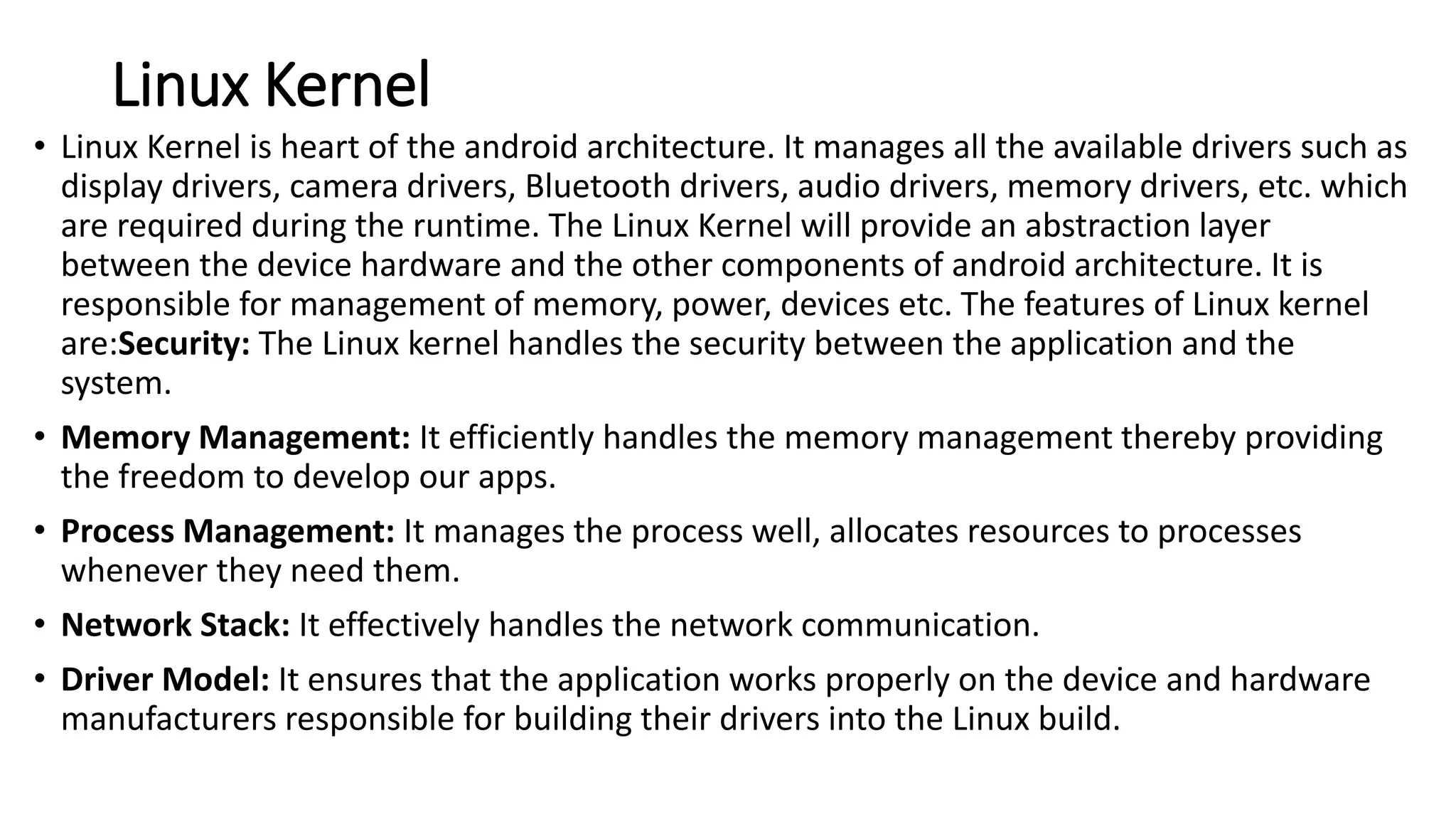 Linux Kernel
• Linux Kernel is heart of the android architecture. It manages all the available drivers such as
display drivers, camera drivers, Bluetooth drivers, audio drivers, memory drivers, etc. which
are required during the runtime. The Linux Kernel will provide an abstraction layer
between the device hardware and the other components of android architecture. It is
responsible for management of memory, power, devices etc. The features of Linux kernel
are:Security: The Linux kernel handles the security between the application and the
system.
• Memory Management: It efficiently handles the memory management thereby providing
the freedom to develop our apps.
• Process Management: It manages the process well, allocates resources to processes
whenever they need them.
• Network Stack: It effectively handles the network communication.
• Driver Model: It ensures that the application works properly on the device and hardware
manufacturers responsible for building their drivers into the Linux build.
 