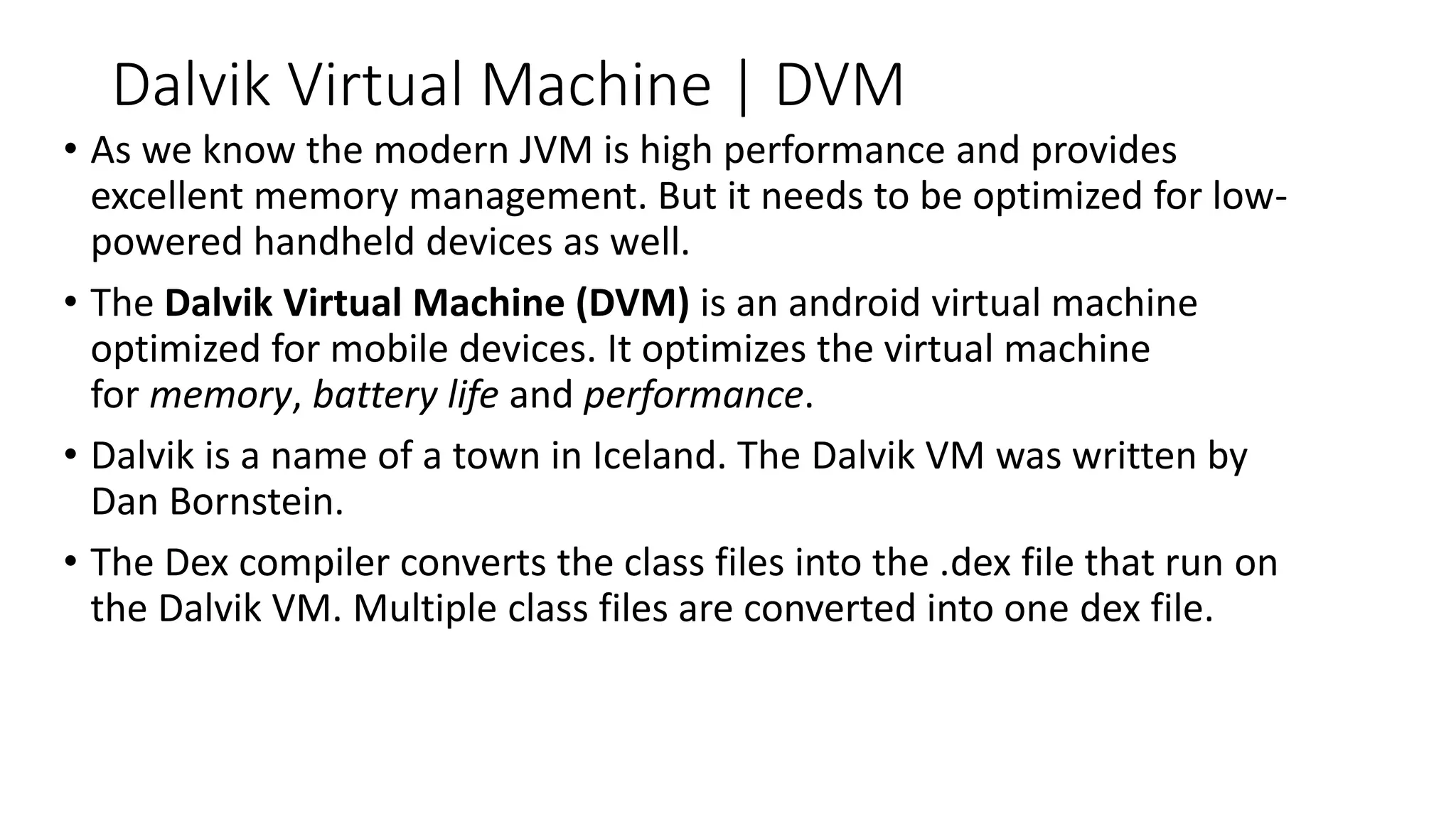 Dalvik Virtual Machine | DVM
• As we know the modern JVM is high performance and provides
excellent memory management. But it needs to be optimized for low-
powered handheld devices as well.
• The Dalvik Virtual Machine (DVM) is an android virtual machine
optimized for mobile devices. It optimizes the virtual machine
for memory, battery life and performance.
• Dalvik is a name of a town in Iceland. The Dalvik VM was written by
Dan Bornstein.
• The Dex compiler converts the class files into the .dex file that run on
the Dalvik VM. Multiple class files are converted into one dex file.
 