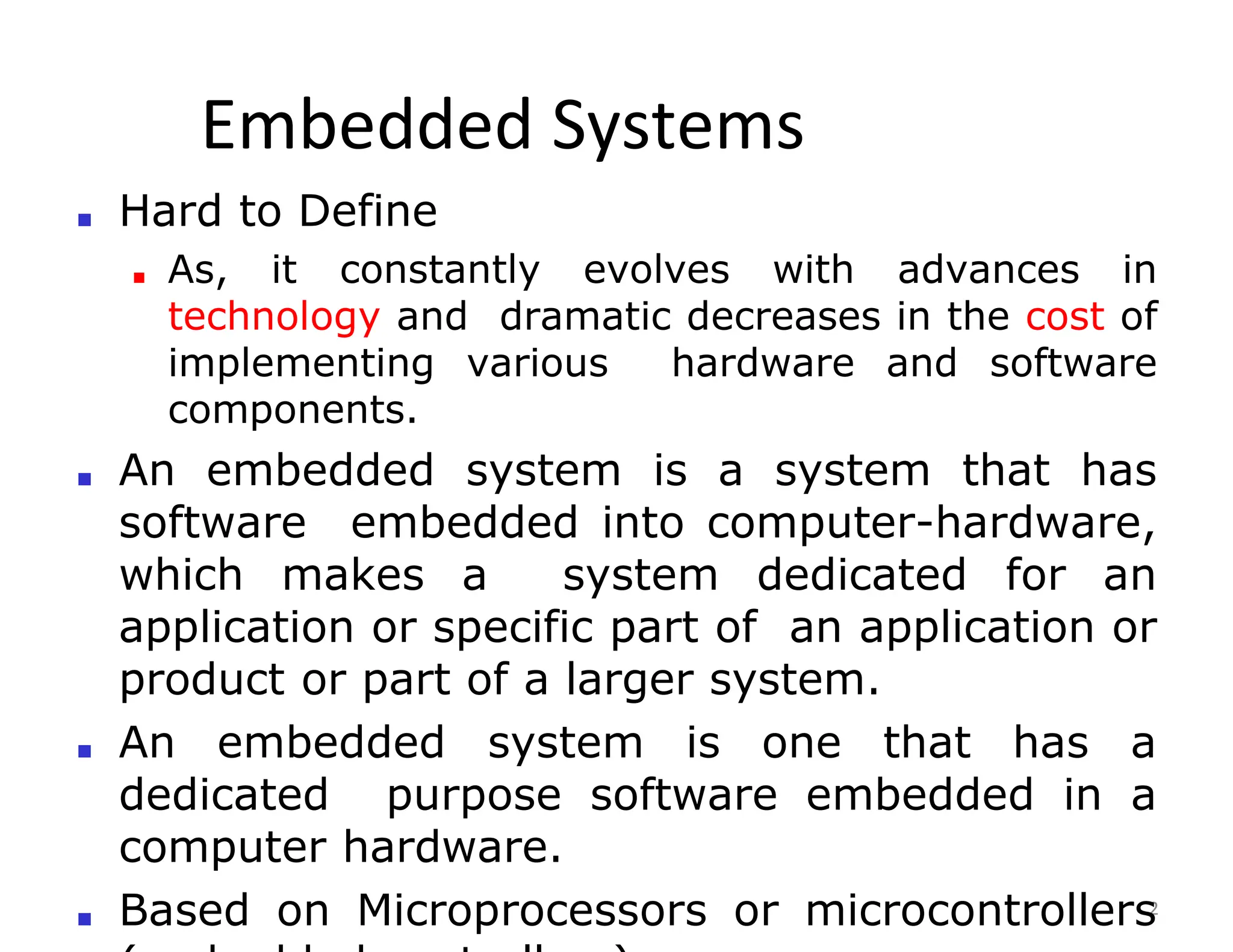 Embedded Systems
2
■ Hard to Define
■ As, it constantly evolves with advances in
technology and dramatic decreases in the cost of
implementing various hardware and software
components.
■ An embedded system is a system that has
software embedded into computer-hardware,
which makes a system dedicated for an
application or specific part of an application or
product or part of a larger system.
■ An embedded system is one that has a
dedicated purpose software embedded in a
computer hardware.
■ Based on Microprocessors or microcontrollers
 
