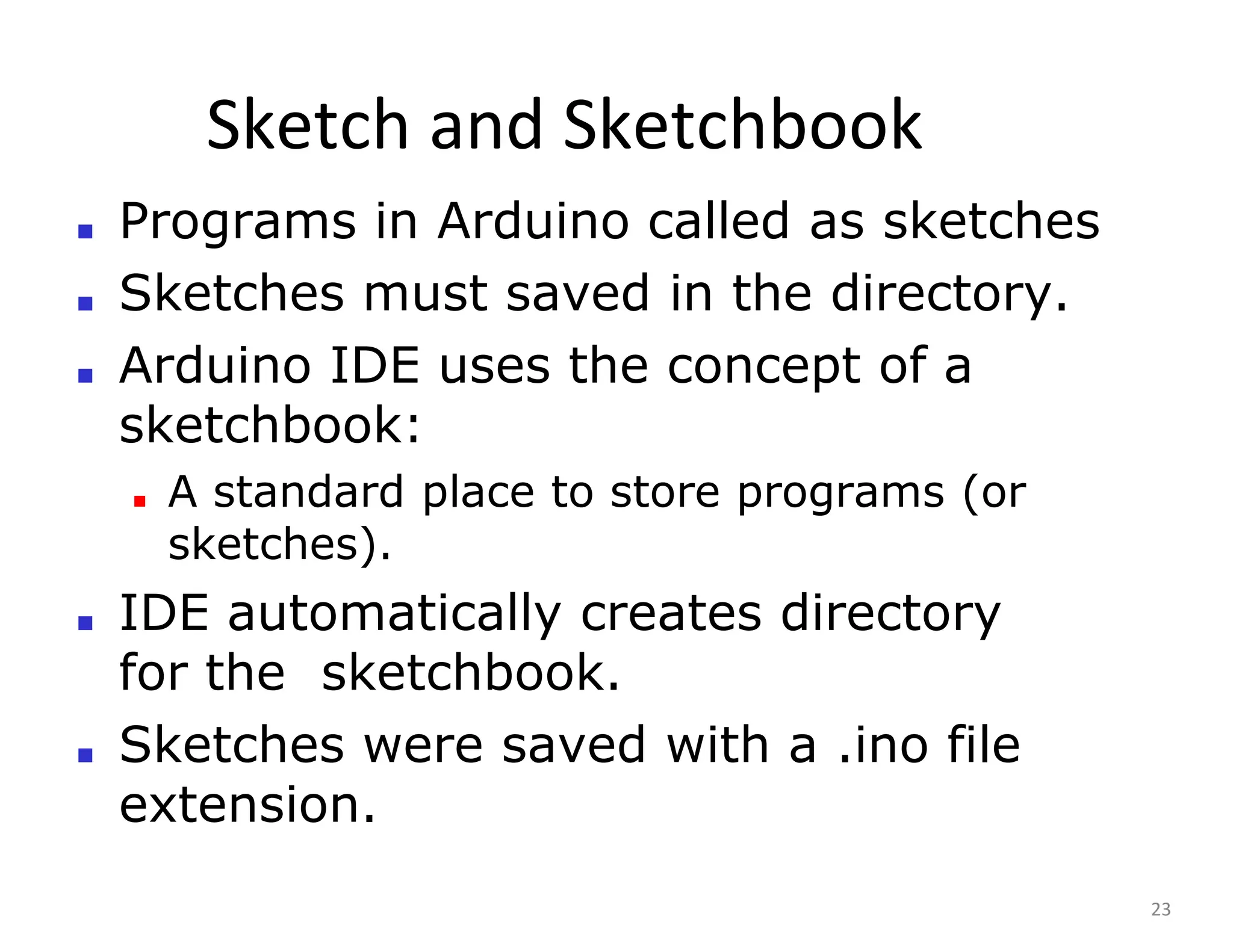 Sketch and Sketchbook
23
■ Programs in Arduino called as sketches
■ Sketches must saved in the directory.
■ Arduino IDE uses the concept of a
sketchbook:
■ A standard place to store programs (or
sketches).
■ IDE automatically creates directory
for the sketchbook.
■ Sketches were saved with a .ino file
extension.
 