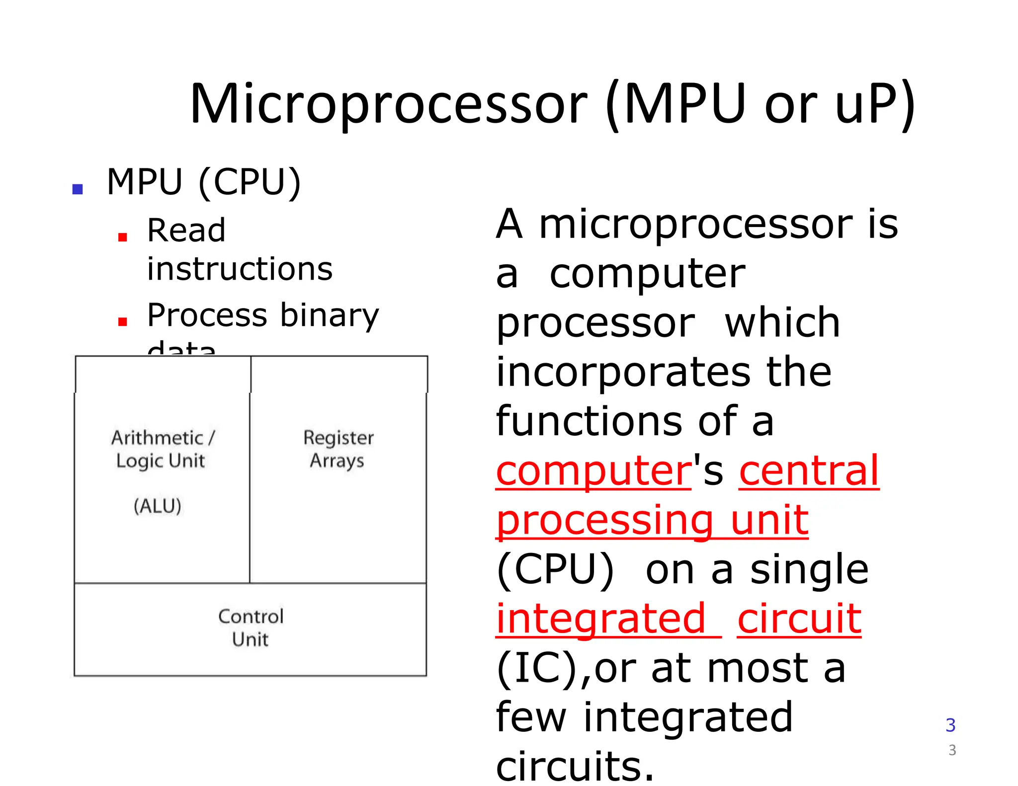 Microprocessor (MPU or uP)
3
■ MPU (CPU)
■ Read
instructions
■ Process binary
data
A microprocessor is
a computer
processor which
incorporates the
functions of a
computer's central
processing unit
(CPU) on a single
integrated circuit
(IC),or at most a
few integrated
circuits.
3
 