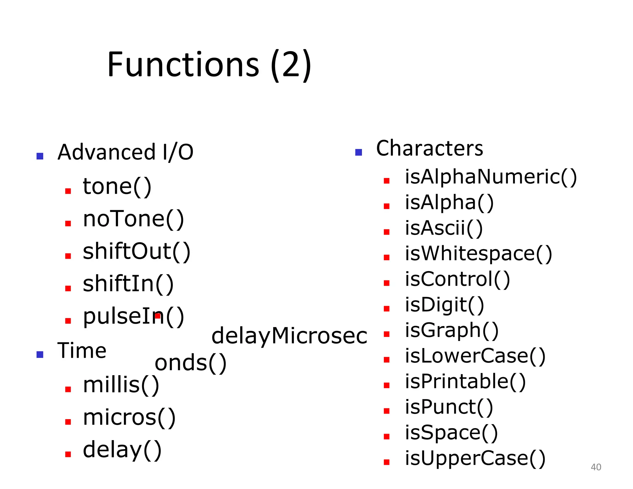Functions (2)
■ Advanced I/O
■ tone()
■ noTone()
■ shiftOut()
■ shiftIn()
■ pulseIn()
■ Time
■ millis()
■ micros()
■ delay()
■ Characters
■ isAlphaNumeric()
■ isAlpha()
■ isAscii()
■ isWhitespace()
■ isControl()
■ isDigit()
■ isGraph()
■ isLowerCase()
■ isPrintable()
■ isPunct()
■ isSpace()
■ isUpperCase() 40
■
delayMicrosec
onds()
 