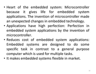 10
• Heart of the embedded system: Microcontroller
because it gives life for embedded system
applications. The invention of microcontroller made
an unexpected changes in embedded technology.
• Applications have high perfection: Perfection in
embedded system applications by the invention of
microcontroller.
• Reduces cost of embedded system applications:
Embedded systems are designed to do some
specific task in contrast to a general purpose
computer which is used for multiple tasks.
• It makes embedded systems flexible in market.
 