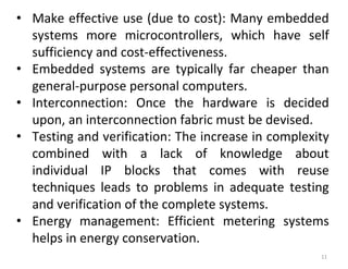 11
• Make effective use (due to cost): Many embedded
systems more microcontrollers, which have self
sufficiency and cost-effectiveness.
• Embedded systems are typically far cheaper than
general-purpose personal computers.
• Interconnection: Once the hardware is decided
upon, an interconnection fabric must be devised.
• Testing and verification: The increase in complexity
combined with a lack of knowledge about
individual IP blocks that comes with reuse
techniques leads to problems in adequate testing
and verification of the complete systems.
• Energy management: Efficient metering systems
helps in energy conservation.
 