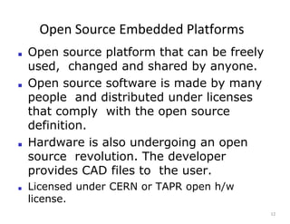 Open Source Embedded Platforms
12
■ Open source platform that can be freely
used, changed and shared by anyone.
■ Open source software is made by many
people and distributed under licenses
that comply with the open source
definition.
■ Hardware is also undergoing an open
source revolution. The developer
provides CAD files to the user.
■ Licensed under CERN or TAPR open h/w
license.
 
