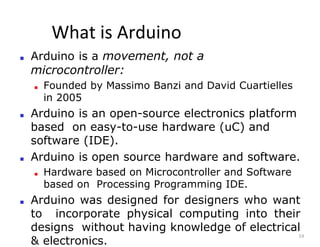 What is Arduino
14
■ Arduino is a movement, not a
microcontroller:
■ Founded by Massimo Banzi and David Cuartielles
in 2005
■ Arduino is an open-source electronics platform
based on easy-to-use hardware (uC) and
software (IDE).
■ Arduino is open source hardware and software.
■ Hardware based on Microcontroller and Software
based on Processing Programming IDE.
■ Arduino was designed for designers who want
to incorporate physical computing into their
designs without having knowledge of electrical
& electronics.
 