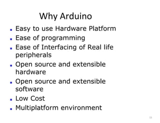 Why Arduino
15
■ Easy to use Hardware Platform
■ Ease of programming
■ Ease of Interfacing of Real life
peripherals
■ Open source and extensible
hardware
■ Open source and extensible
software
■ Low Cost
■ Multiplatform environment
 
