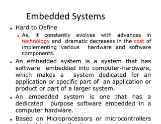 Embedded Systems
2
■ Hard to Define
■ As, it constantly evolves with advances in
technology and dramatic decreases in the cost of
implementing various hardware and software
components.
■ An embedded system is a system that has
software embedded into computer-hardware,
which makes a system dedicated for an
application or specific part of an application or
product or part of a larger system.
■ An embedded system is one that has a
dedicated purpose software embedded in a
computer hardware.
■ Based on Microprocessors or microcontrollers
 