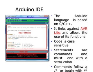 Arduino IDE
21
• The Arduino
language is based
on C/C++.
• It links against AVR
Libc and allows the
use of its functions
• Code is case
sensitive
• Statements are
commands and
must end with a
semi-colon
• Comments follow a
// or begin with /*
 