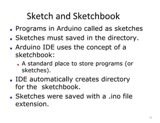 Sketch and Sketchbook
23
■ Programs in Arduino called as sketches
■ Sketches must saved in the directory.
■ Arduino IDE uses the concept of a
sketchbook:
■ A standard place to store programs (or
sketches).
■ IDE automatically creates directory
for the sketchbook.
■ Sketches were saved with a .ino file
extension.
 