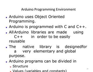 Arduino Programming Environment
25
■ Arduino uses Object Oriented
Programming.
■ Arduino is programmed with C and C++.
■ AllArduino libraries are made using
C++ in order to be easily
reusable
■ The native library is designedfor
a very elementary and global
purpose.
■ Arduino programs can be divided in
■ Structure
 