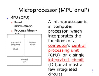 Microprocessor (MPU or uP)
3
■ MPU (CPU)
■ Read
instructions
■ Process binary
data
A microprocessor is
a computer
processor which
incorporates the
functions of a
computer's central
processing unit
(CPU) on a single
integrated circuit
(IC),or at most a
few integrated
circuits.
3
 