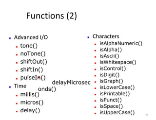 Functions (2)
■ Advanced I/O
■ tone()
■ noTone()
■ shiftOut()
■ shiftIn()
■ pulseIn()
■ Time
■ millis()
■ micros()
■ delay()
■ Characters
■ isAlphaNumeric()
■ isAlpha()
■ isAscii()
■ isWhitespace()
■ isControl()
■ isDigit()
■ isGraph()
■ isLowerCase()
■ isPrintable()
■ isPunct()
■ isSpace()
■ isUpperCase() 40
■
delayMicrosec
onds()
 