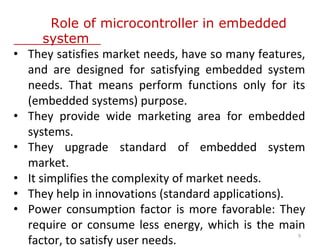 Role of microcontroller in embedded
system
• They satisfies market needs, have so many features,
and are designed for satisfying embedded system
needs. That means perform functions only for its
(embedded systems) purpose.
• They provide wide marketing area for embedded
systems.
• They upgrade standard of embedded system
market.
• It simplifies the complexity of market needs.
• They help in innovations (standard applications).
• Power consumption factor is more favorable: They
require or consume less energy, which is the main
factor, to satisfy user needs.
9
 