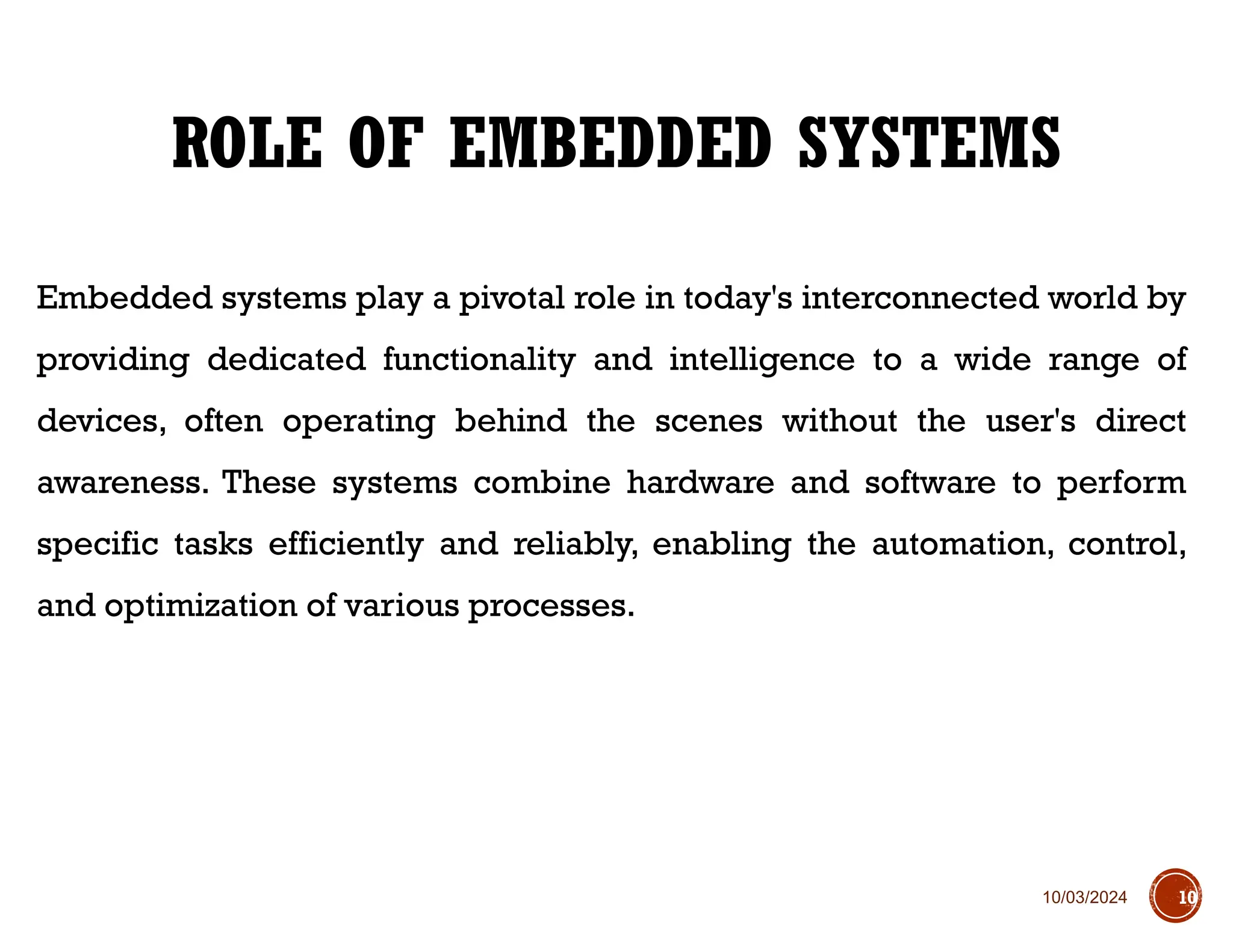 10/03/2024
Embedded systems play a pivotal role in today's interconnected world by
providing dedicated functionality and intelligence to a wide range of
devices, often operating behind the scenes without the user's direct
awareness. These systems combine hardware and software to perform
specific tasks efficiently and reliably, enabling the automation, control,
and optimization of various processes.
ROLE OF EMBEDDED SYSTEMS
10
 