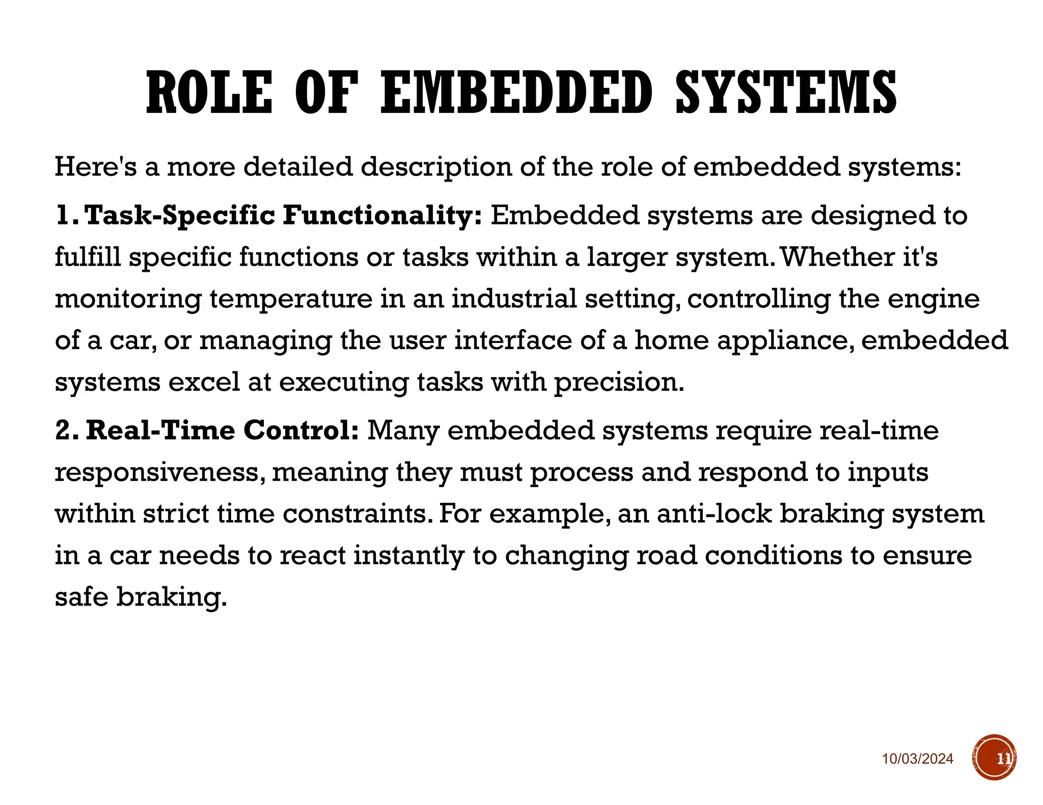 10/03/2024
Here's a more detailed description of the role of embedded systems:
1.Task-Specific Functionality: Embedded systems are designed to
fulfill specific functions or tasks within a larger system.Whether it's
monitoring temperature in an industrial setting, controlling the engine
of a car, or managing the user interface of a home appliance, embedded
systems excel at executing tasks with precision.
2. Real-Time Control: Many embedded systems require real-time
responsiveness, meaning they must process and respond to inputs
within strict time constraints. For example, an anti-lock braking system
in a car needs to react instantly to changing road conditions to ensure
safe braking.
ROLE OF EMBEDDED SYSTEMS
11
 