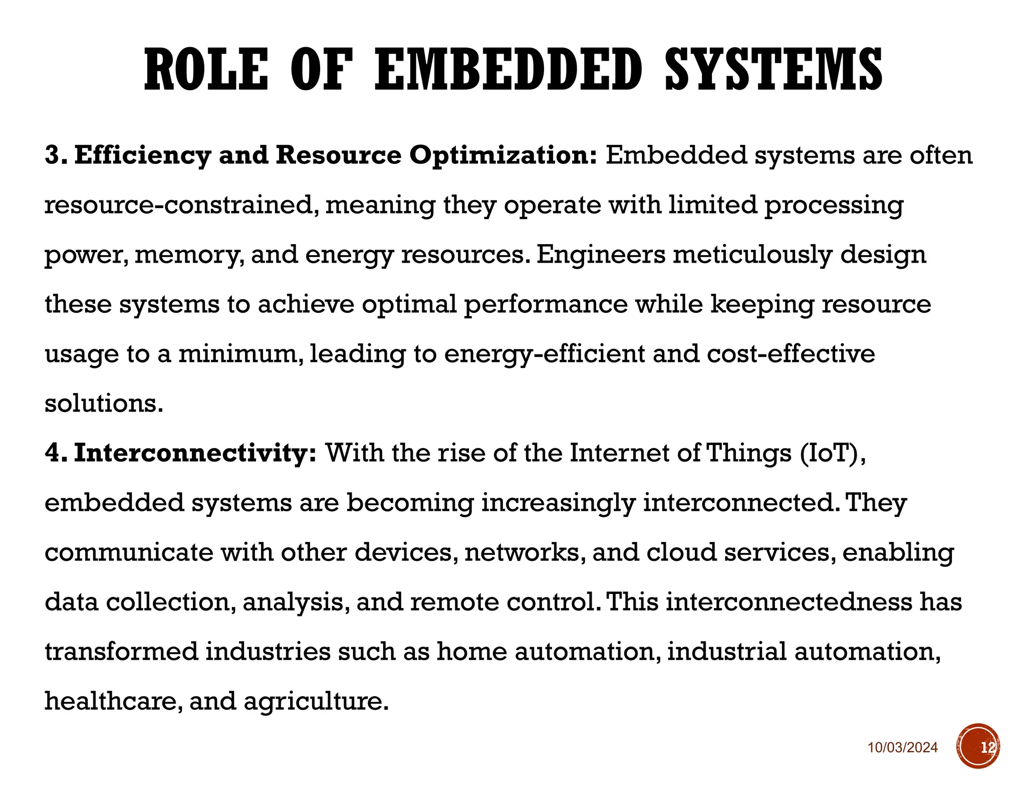 10/03/2024
3. Efficiency and Resource Optimization: Embedded systems are often
resource-constrained, meaning they operate with limited processing
power, memory, and energy resources. Engineers meticulously design
these systems to achieve optimal performance while keeping resource
usage to a minimum, leading to energy-efficient and cost-effective
solutions.
4. Interconnectivity: With the rise of the Internet of Things (IoT),
embedded systems are becoming increasingly interconnected.They
communicate with other devices, networks, and cloud services, enabling
data collection, analysis, and remote control.This interconnectedness has
transformed industries such as home automation, industrial automation,
healthcare, and agriculture.
ROLE OF EMBEDDED SYSTEMS
12
 