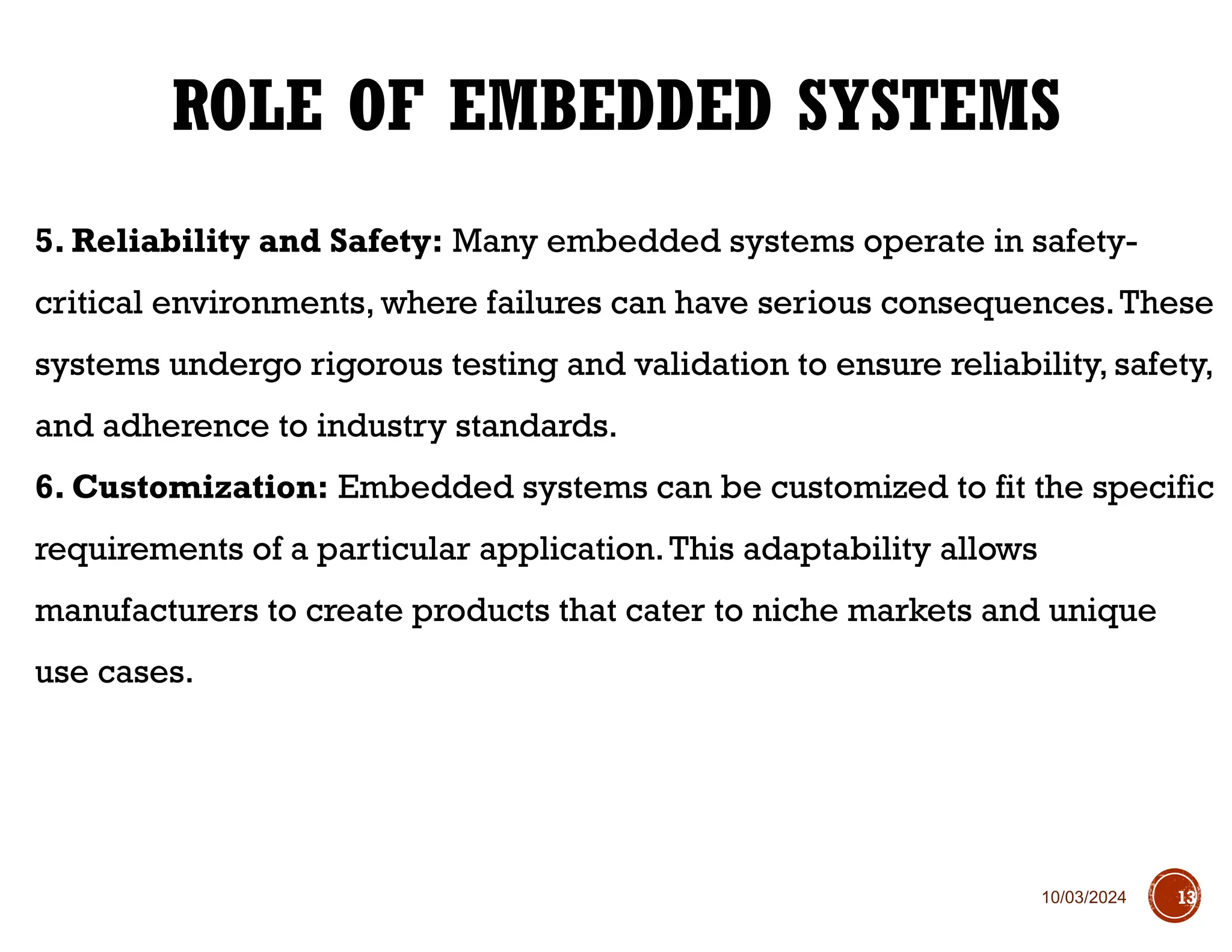 10/03/2024
5. Reliability and Safety: Many embedded systems operate in safety-
critical environments, where failures can have serious consequences.These
systems undergo rigorous testing and validation to ensure reliability, safety,
and adherence to industry standards.
6. Customization: Embedded systems can be customized to fit the specific
requirements of a particular application.This adaptability allows
manufacturers to create products that cater to niche markets and unique
use cases.
ROLE OF EMBEDDED SYSTEMS
13
 