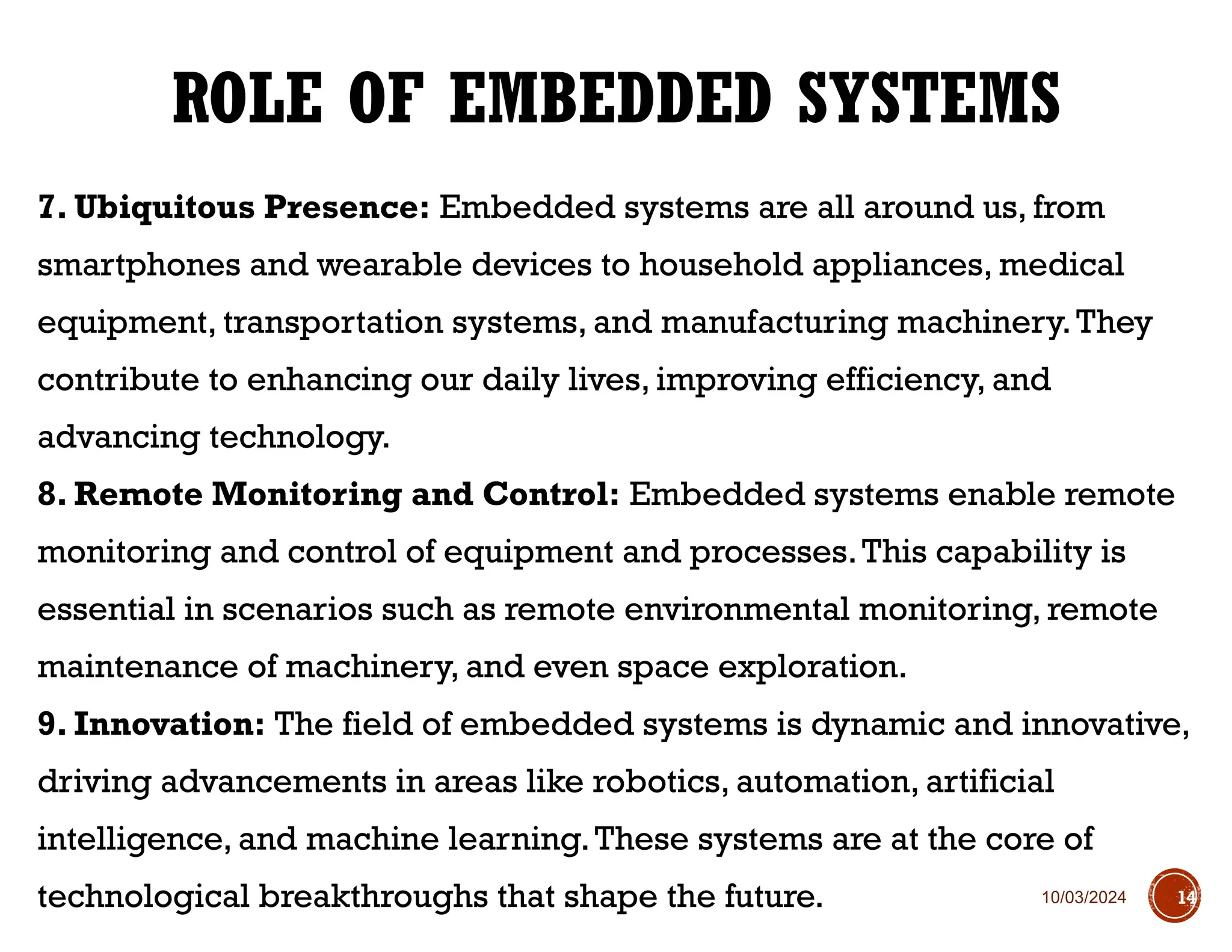 10/03/2024
7. Ubiquitous Presence: Embedded systems are all around us, from
smartphones and wearable devices to household appliances, medical
equipment, transportation systems, and manufacturing machinery.They
contribute to enhancing our daily lives, improving efficiency, and
advancing technology.
8. Remote Monitoring and Control: Embedded systems enable remote
monitoring and control of equipment and processes.This capability is
essential in scenarios such as remote environmental monitoring, remote
maintenance of machinery, and even space exploration.
9. Innovation: The field of embedded systems is dynamic and innovative,
driving advancements in areas like robotics, automation, artificial
intelligence, and machine learning.These systems are at the core of
technological breakthroughs that shape the future.
ROLE OF EMBEDDED SYSTEMS
14
 