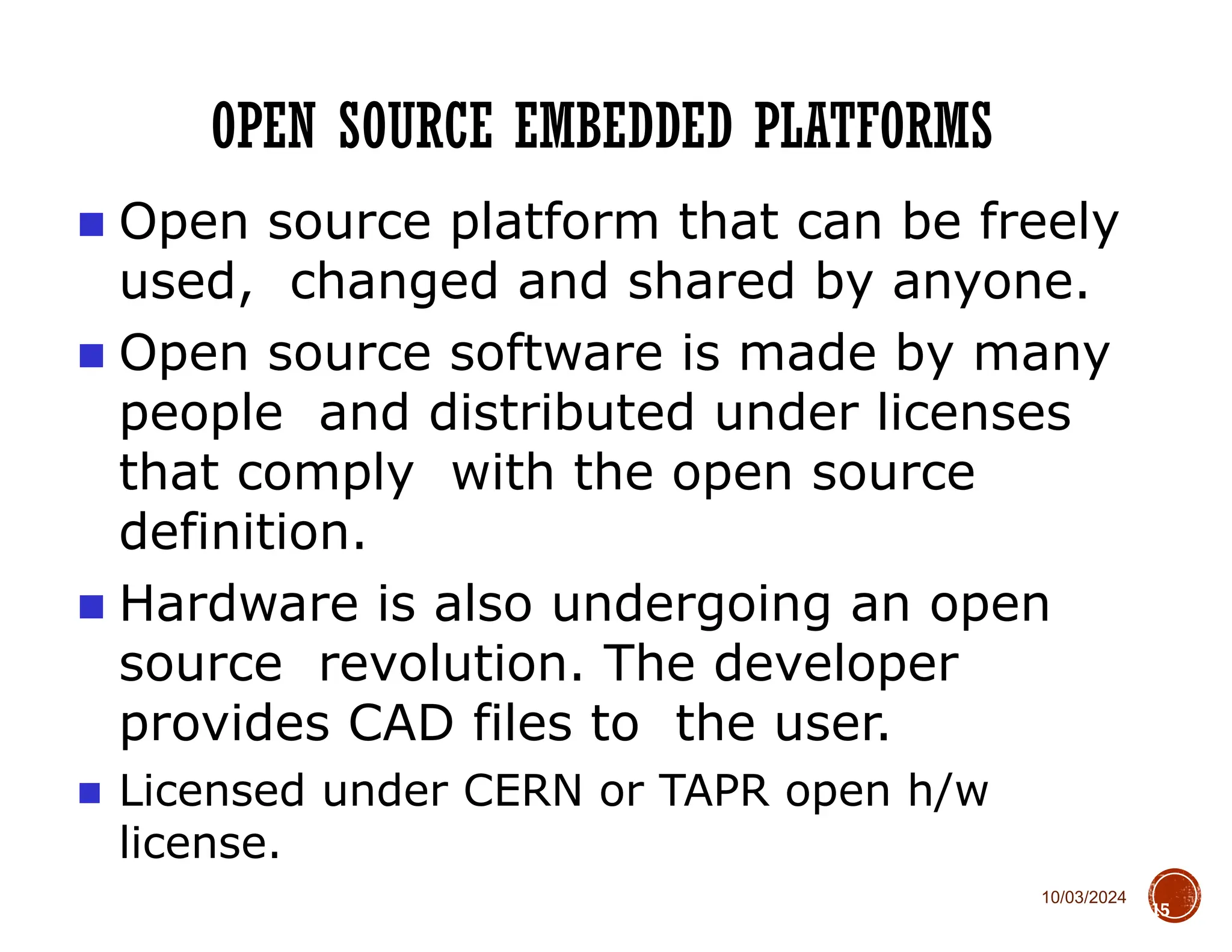 10/03/2024
OPEN SOURCE EMBEDDED PLATFORMS
15
■ Open source platform that can be freely
used, changed and shared by anyone.
■ Open source software is made by many
people and distributed under licenses
that comply with the open source
definition.
■ Hardware is also undergoing an open
source revolution. The developer
provides CAD files to the user.
■ Licensed under CERN or TAPR open h/w
license.
 
