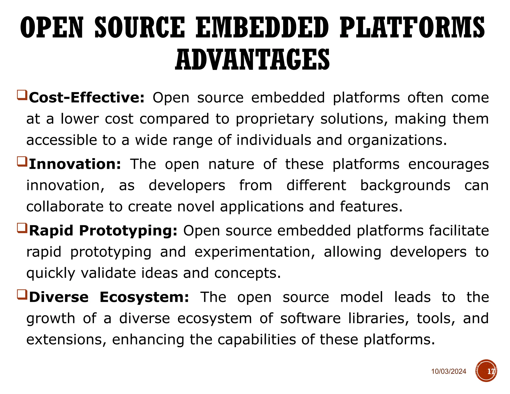 10/03/2024
Cost-Effective: Open source embedded platforms often come
at a lower cost compared to proprietary solutions, making them
accessible to a wide range of individuals and organizations.
Innovation: The open nature of these platforms encourages
innovation, as developers from different backgrounds can
collaborate to create novel applications and features.
Rapid Prototyping: Open source embedded platforms facilitate
rapid prototyping and experimentation, allowing developers to
quickly validate ideas and concepts.
Diverse Ecosystem: The open source model leads to the
growth of a diverse ecosystem of software libraries, tools, and
extensions, enhancing the capabilities of these platforms.
OPEN SOURCE EMBEDDED PLATFORMS
ADVANTAGES
17
 