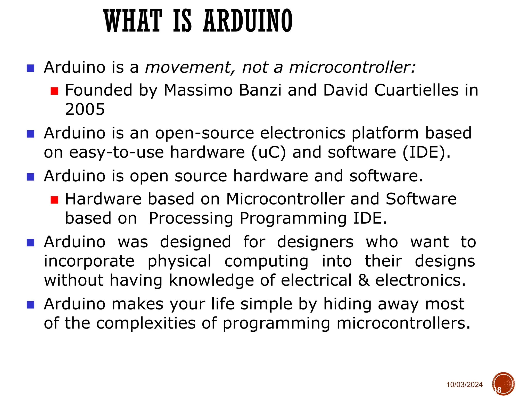 10/03/2024
WHAT IS ARDUINO
18
■ Arduino is a movement, not a microcontroller:
■ Founded by Massimo Banzi and David Cuartielles in
2005
■ Arduino is an open-source electronics platform based
on easy-to-use hardware (uC) and software (IDE).
■ Arduino is open source hardware and software.
■ Hardware based on Microcontroller and Software
based on Processing Programming IDE.
■ Arduino was designed for designers who want to
incorporate physical computing into their designs
without having knowledge of electrical & electronics.
■ Arduino makes your life simple by hiding away most
of the complexities of programming microcontrollers.
 