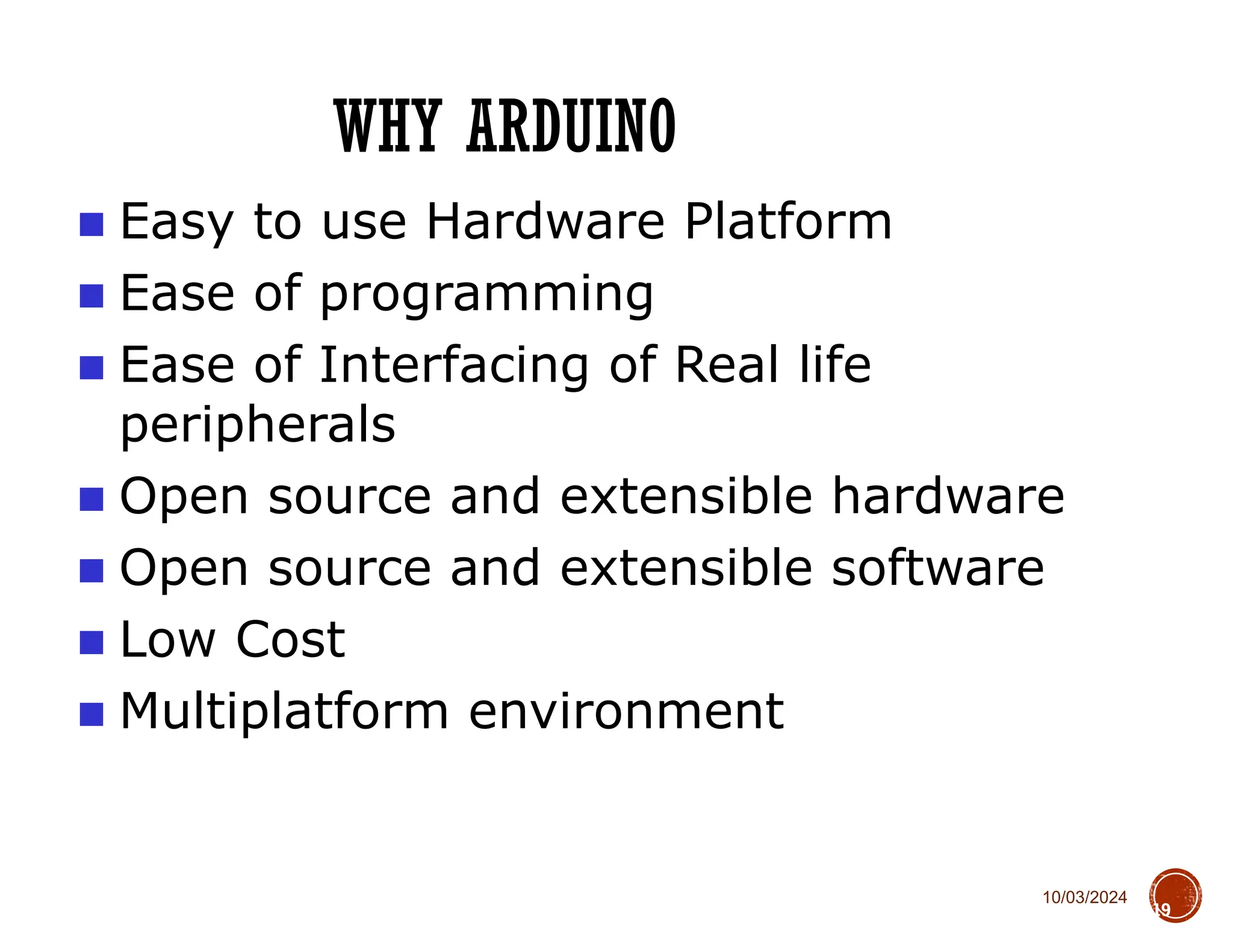 10/03/2024
WHY ARDUINO
19
■ Easy to use Hardware Platform
■ Ease of programming
■ Ease of Interfacing of Real life
peripherals
■ Open source and extensible hardware
■ Open source and extensible software
■ Low Cost
■ Multiplatform environment
 