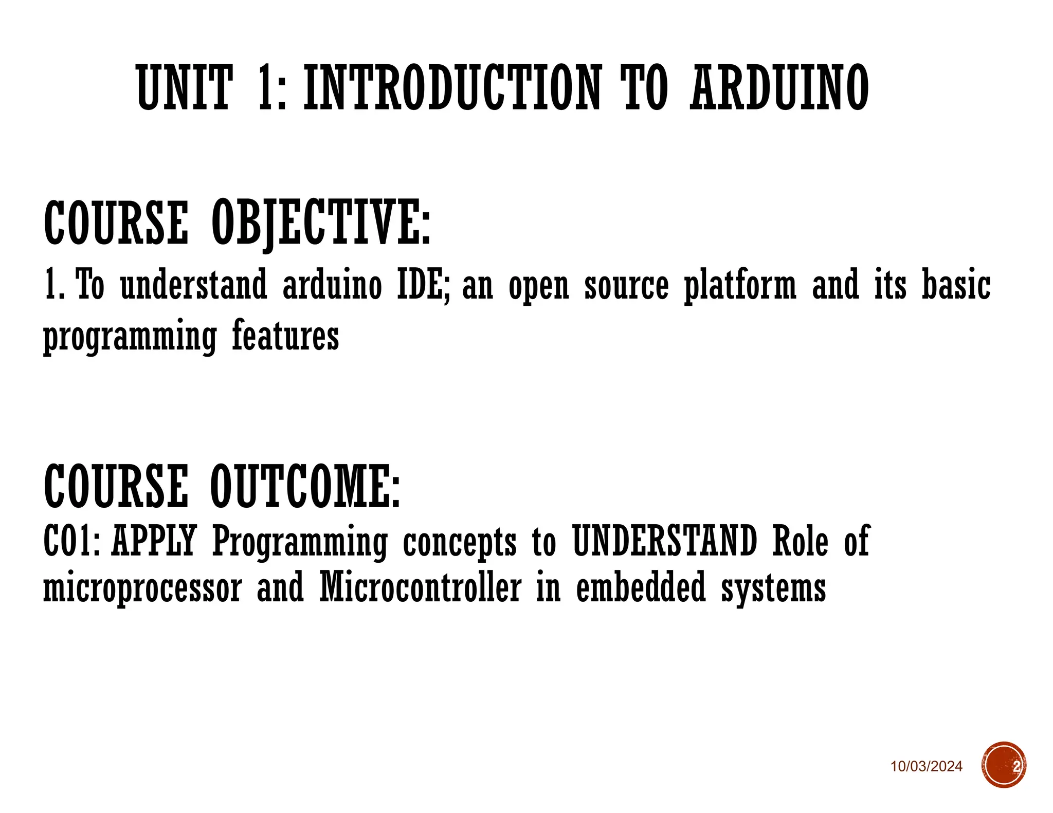 10/03/2024
UNIT 1: INTRODUCTION TO ARDUINO
2
COURSE OBJECTIVE:
1. To understand arduino IDE; an open source platform and its basic
programming features
COURSE OUTCOME:
CO1: APPLY Programming concepts to UNDERSTAND Role of
microprocessor and Microcontroller in embedded systems
 