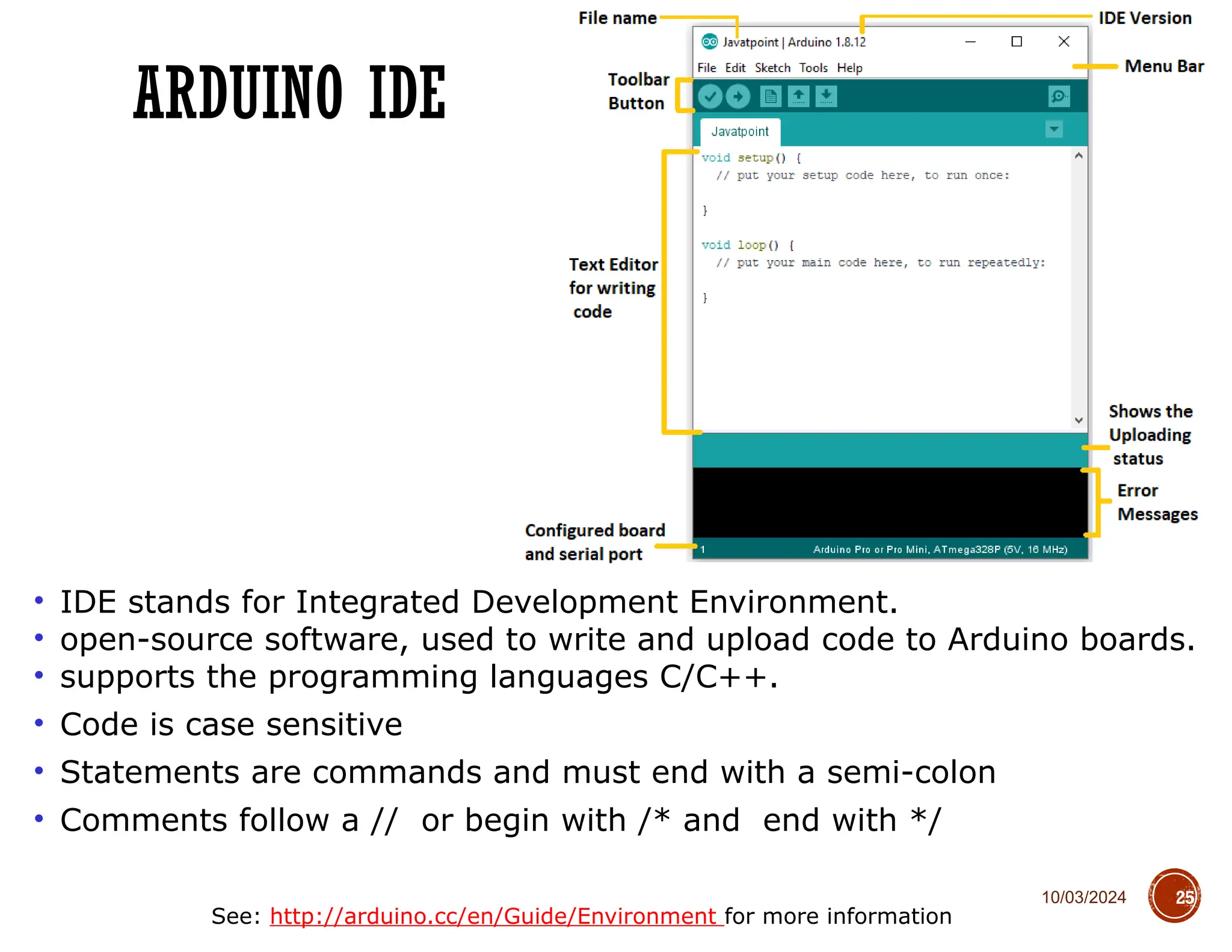 10/03/2024
ARDUINO IDE
25
• IDE stands for Integrated Development Environment.
• open-source software, used to write and upload code to Arduino boards.
• supports the programming languages C/C++.
• Code is case sensitive
• Statements are commands and must end with a semi-colon
• Comments follow a // or begin with /* and end with */
See: http://arduino.cc/en/Guide/Environment for more information
 