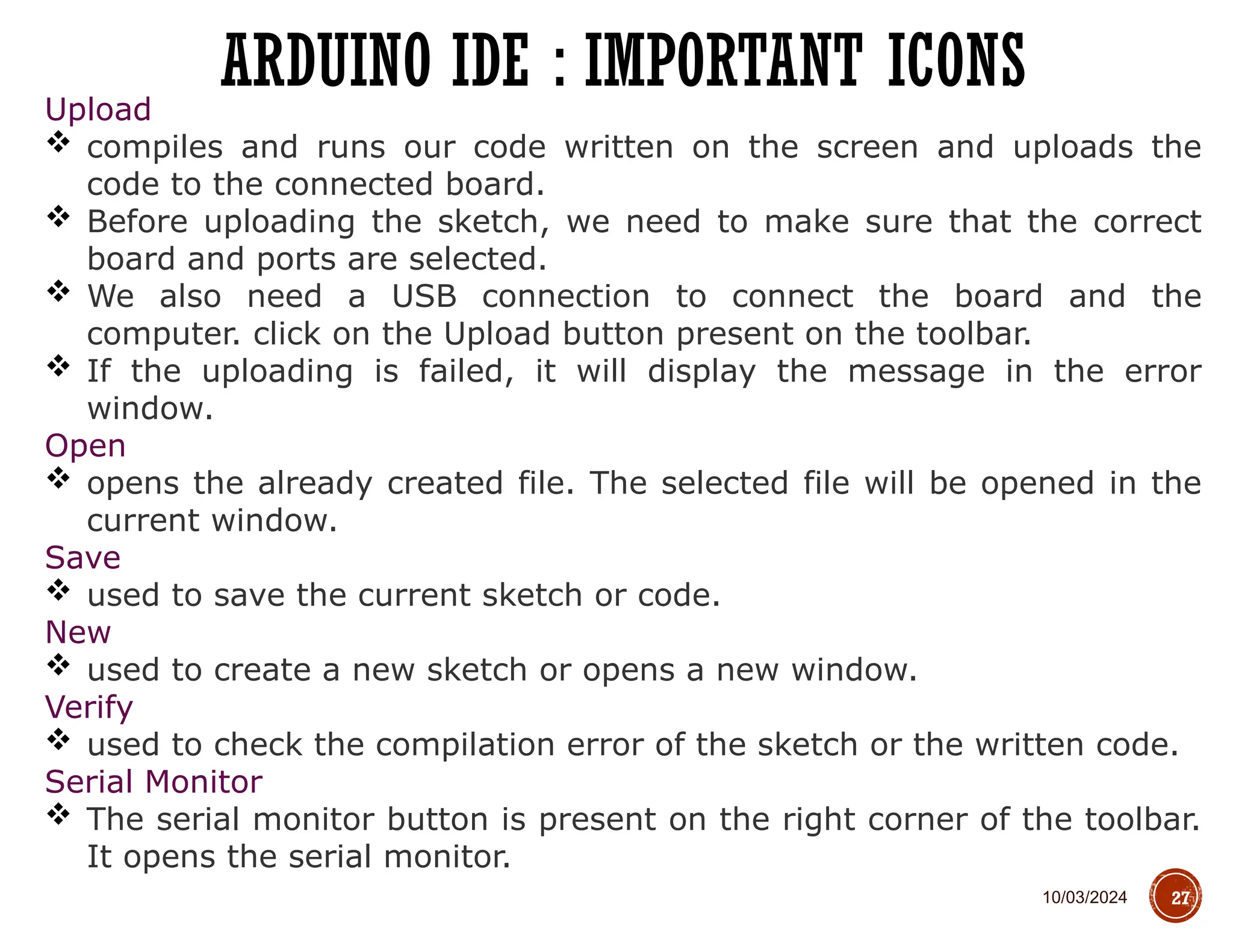 10/03/2024
ARDUINO IDE : IMPORTANT ICONS
27
Upload
 compiles and runs our code written on the screen and uploads the
code to the connected board.
 Before uploading the sketch, we need to make sure that the correct
board and ports are selected.
 We also need a USB connection to connect the board and the
computer. click on the Upload button present on the toolbar.
 If the uploading is failed, it will display the message in the error
window.
Open
 opens the already created file. The selected file will be opened in the
current window.
Save
 used to save the current sketch or code.
New
 used to create a new sketch or opens a new window.
Verify
 used to check the compilation error of the sketch or the written code.
Serial Monitor
 The serial monitor button is present on the right corner of the toolbar.
It opens the serial monitor.
 