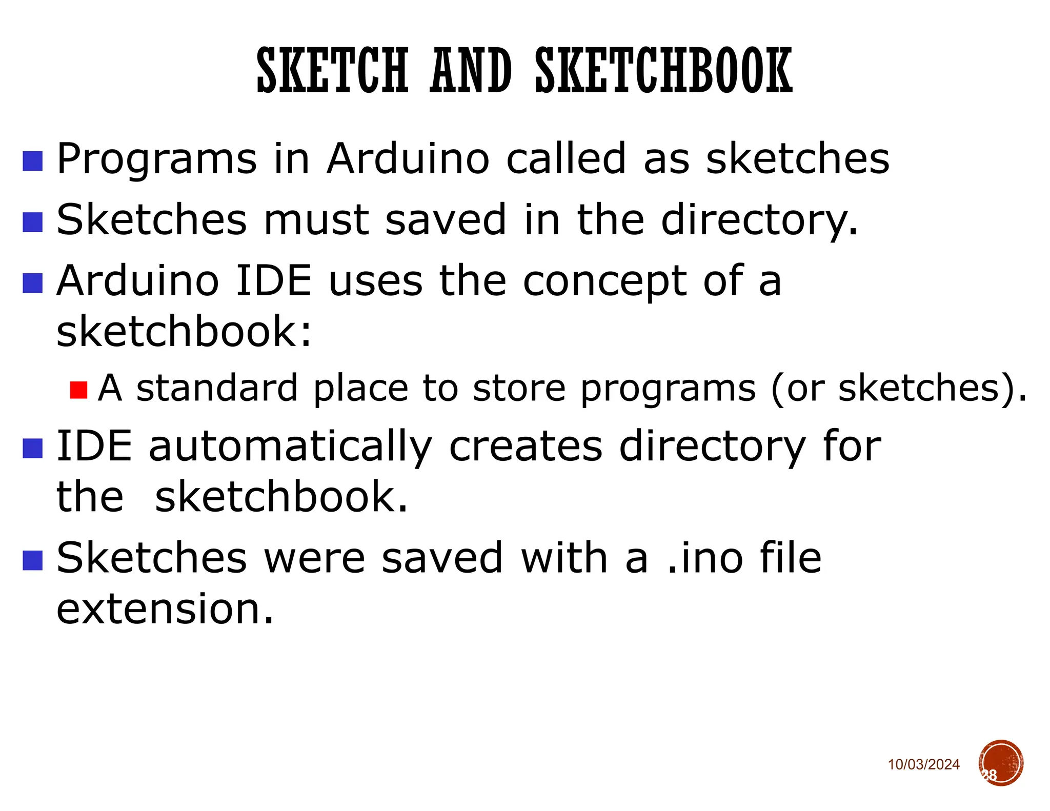 10/03/2024
SKETCH AND SKETCHBOOK
28
■ Programs in Arduino called as sketches
■ Sketches must saved in the directory.
■ Arduino IDE uses the concept of a
sketchbook:
■ A standard place to store programs (or sketches).
■ IDE automatically creates directory for
the sketchbook.
■ Sketches were saved with a .ino file
extension.
 