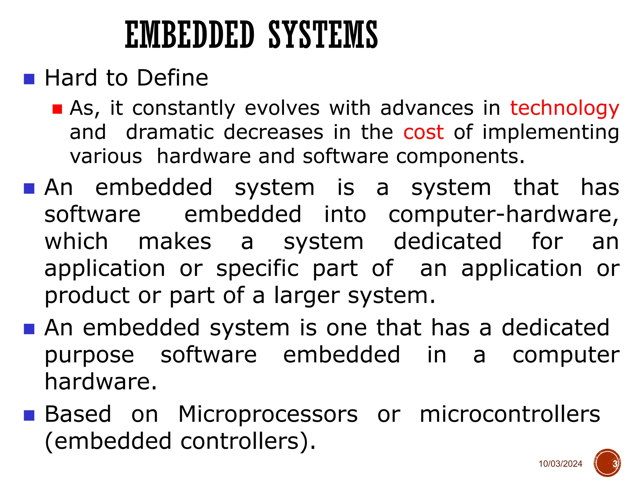 10/03/2024
EMBEDDED SYSTEMS
3
■ Hard to Define
■ As, it constantly evolves with advances in technology
and dramatic decreases in the cost of implementing
various hardware and software components.
■ An embedded system is a system that has
software embedded into computer-hardware,
which makes a system dedicated for an
application or specific part of an application or
product or part of a larger system.
■ An embedded system is one that has a dedicated
purpose software embedded in a computer
hardware.
■ Based on Microprocessors or microcontrollers
(embedded controllers).
 