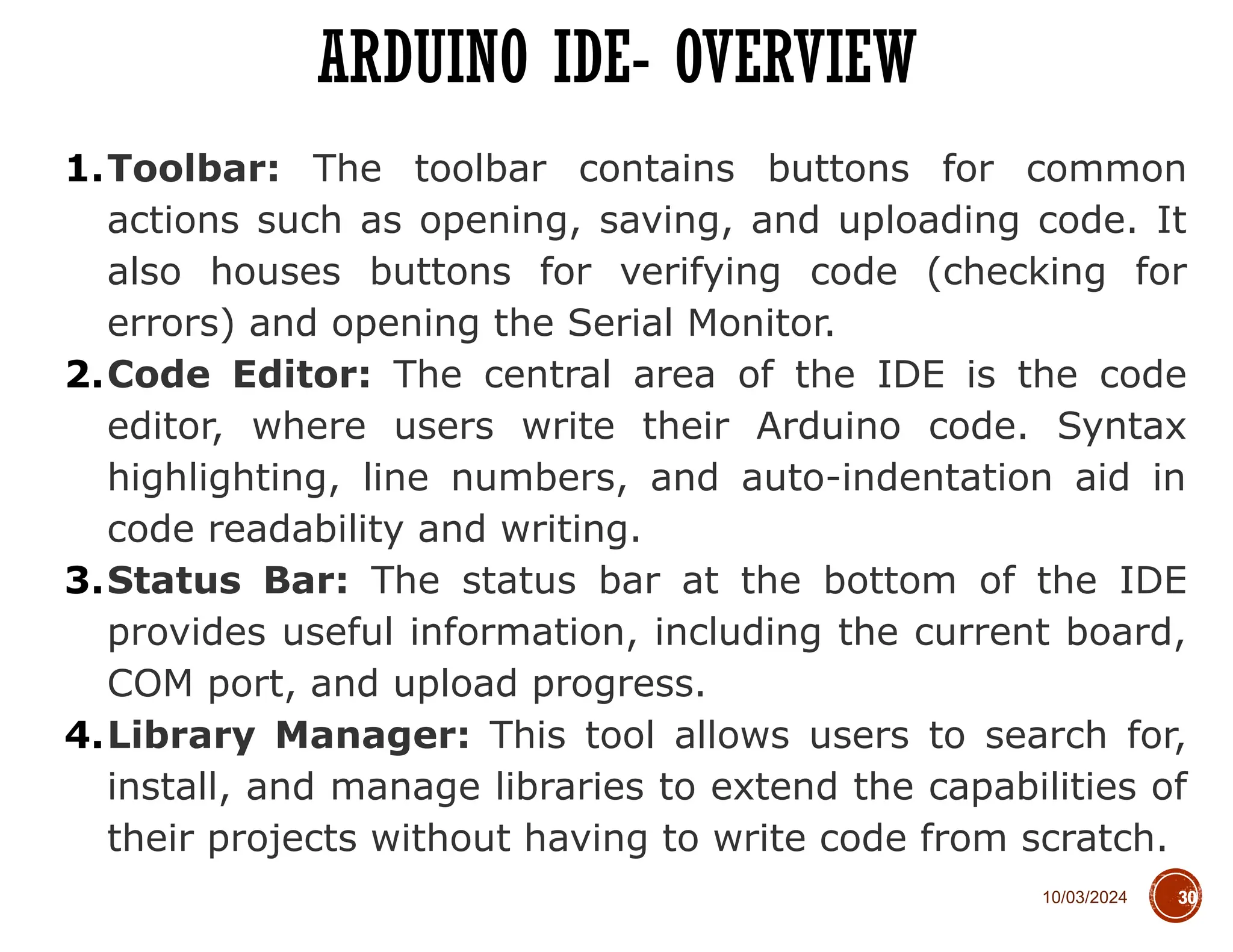 10/03/2024
ARDUINO IDE- OVERVIEW
30
1.Toolbar: The toolbar contains buttons for common
actions such as opening, saving, and uploading code. It
also houses buttons for verifying code (checking for
errors) and opening the Serial Monitor.
2.Code Editor: The central area of the IDE is the code
editor, where users write their Arduino code. Syntax
highlighting, line numbers, and auto-indentation aid in
code readability and writing.
3.Status Bar: The status bar at the bottom of the IDE
provides useful information, including the current board,
COM port, and upload progress.
4.Library Manager: This tool allows users to search for,
install, and manage libraries to extend the capabilities of
their projects without having to write code from scratch.
 