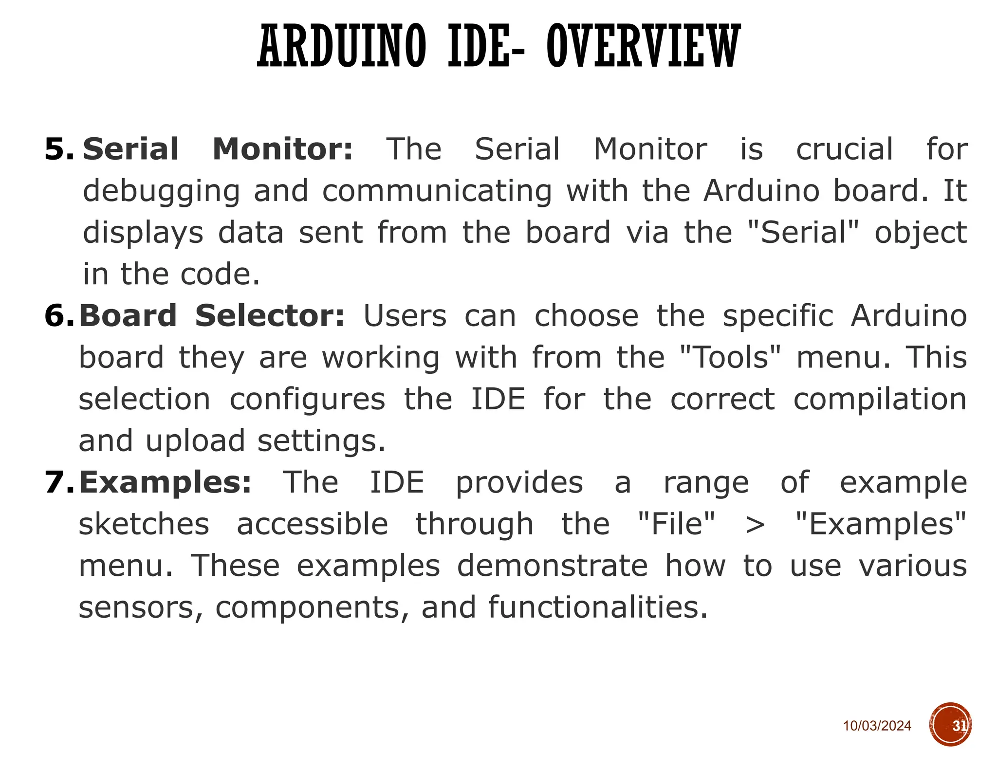 10/03/2024
ARDUINO IDE- OVERVIEW
31
5. Serial Monitor: The Serial Monitor is crucial for
debugging and communicating with the Arduino board. It
displays data sent from the board via the "Serial" object
in the code.
6.Board Selector: Users can choose the specific Arduino
board they are working with from the "Tools" menu. This
selection configures the IDE for the correct compilation
and upload settings.
7.Examples: The IDE provides a range of example
sketches accessible through the "File" > "Examples"
menu. These examples demonstrate how to use various
sensors, components, and functionalities.
 