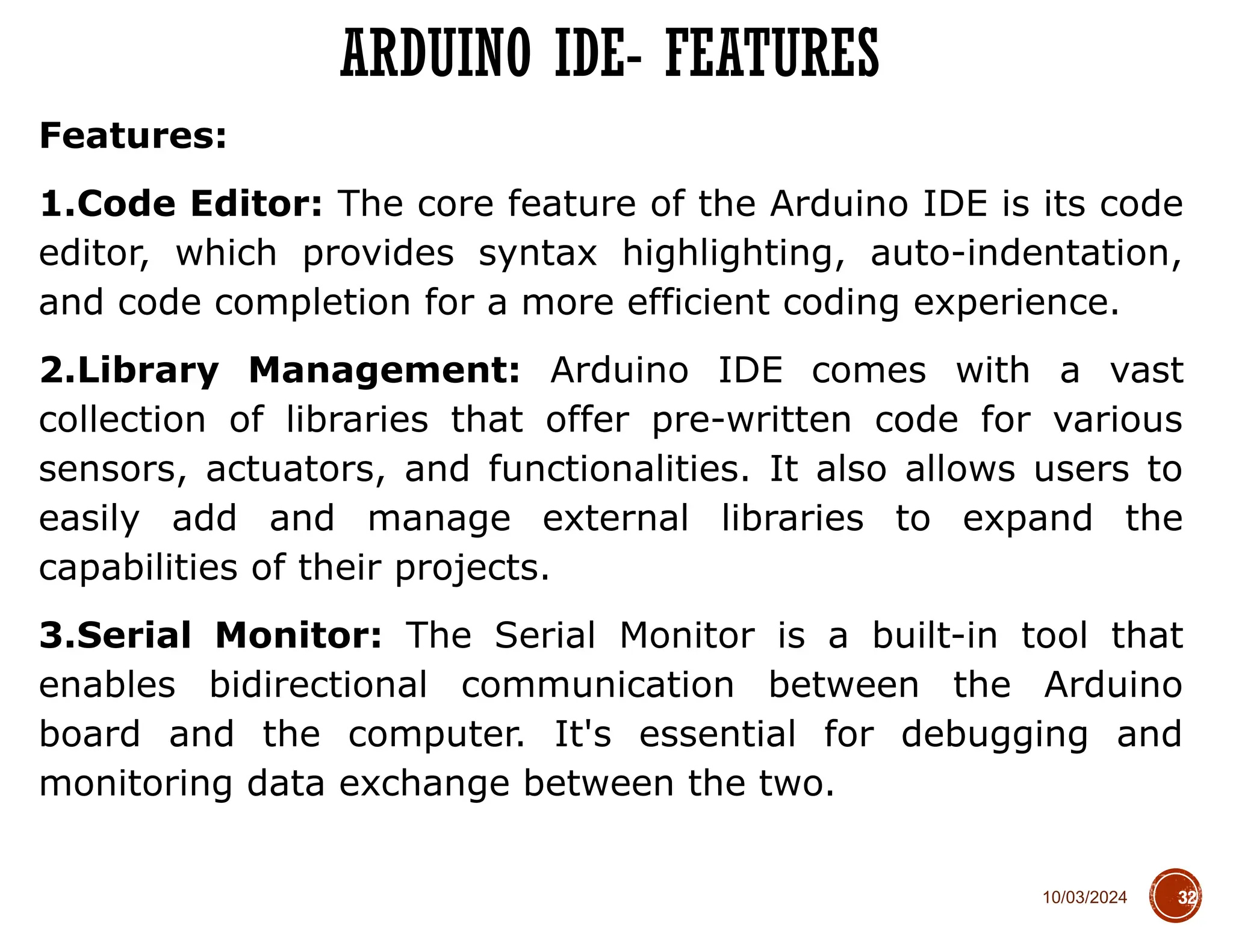 10/03/2024
Features:
1.Code Editor: The core feature of the Arduino IDE is its code
editor, which provides syntax highlighting, auto-indentation,
and code completion for a more efficient coding experience.
2.Library Management: Arduino IDE comes with a vast
collection of libraries that offer pre-written code for various
sensors, actuators, and functionalities. It also allows users to
easily add and manage external libraries to expand the
capabilities of their projects.
3.Serial Monitor: The Serial Monitor is a built-in tool that
enables bidirectional communication between the Arduino
board and the computer. It's essential for debugging and
monitoring data exchange between the two.
ARDUINO IDE- FEATURES
32
 