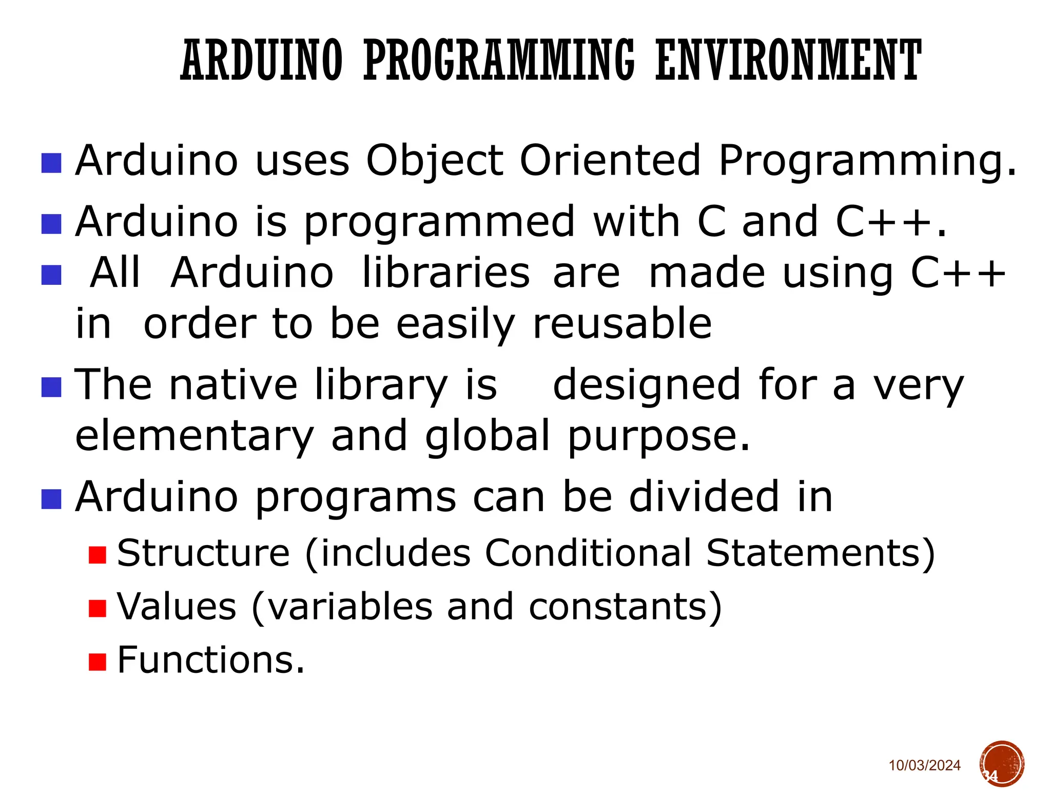 10/03/2024
ARDUINO PROGRAMMING ENVIRONMENT
34
■ Arduino uses Object Oriented Programming.
■ Arduino is programmed with C and C++.
■ All Arduino libraries are made using C++
in order to be easily reusable
■ The native library is designed for a very
elementary and global purpose.
■ Arduino programs can be divided in
■ Structure (includes Conditional Statements)
■ Values (variables and constants)
■ Functions.
 