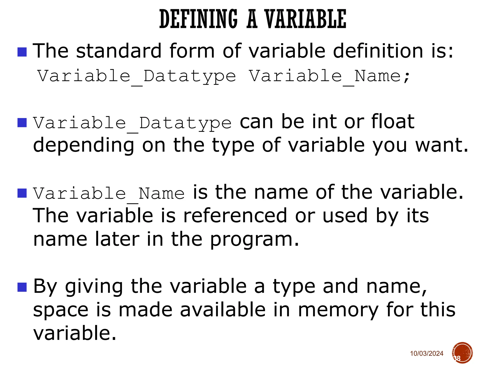 10/03/2024
DEFINING A VARIABLE
38
■ The standard form of variable definition is:
Variable_Datatype Variable_Name;
■ Variable_Datatype can be int or float
depending on the type of variable you want.
■ Variable_Name is the name of the variable.
The variable is referenced or used by its
name later in the program.
■ By giving the variable a type and name,
space is made available in memory for this
variable.
 