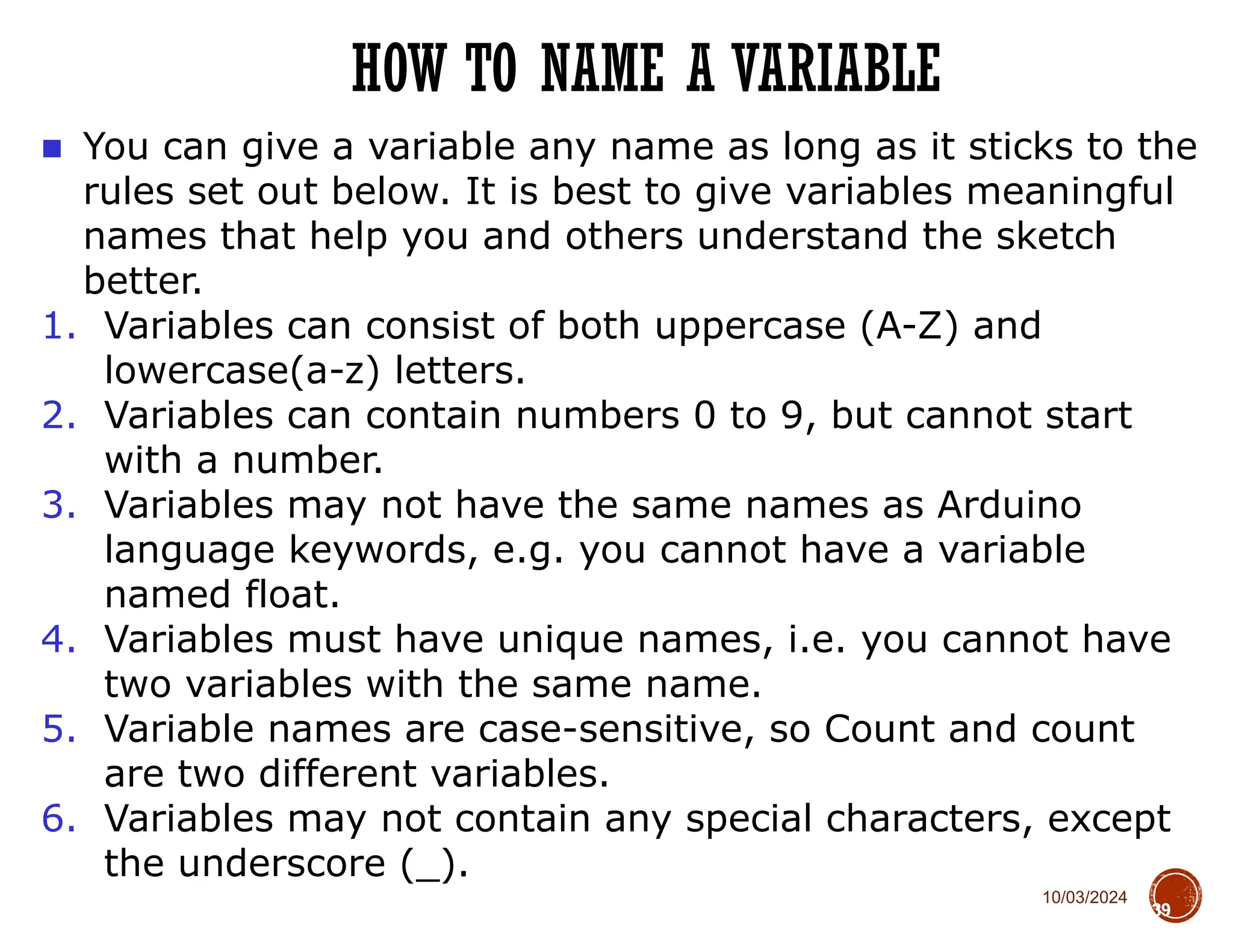 10/03/2024
HOW TO NAME A VARIABLE
39
■ You can give a variable any name as long as it sticks to the
rules set out below. It is best to give variables meaningful
names that help you and others understand the sketch
better.
1. Variables can consist of both uppercase (A-Z) and
lowercase(a-z) letters.
2. Variables can contain numbers 0 to 9, but cannot start
with a number.
3. Variables may not have the same names as Arduino
language keywords, e.g. you cannot have a variable
named float.
4. Variables must have unique names, i.e. you cannot have
two variables with the same name.
5. Variable names are case-sensitive, so Count and count
are two different variables.
6. Variables may not contain any special characters, except
the underscore (_).
 