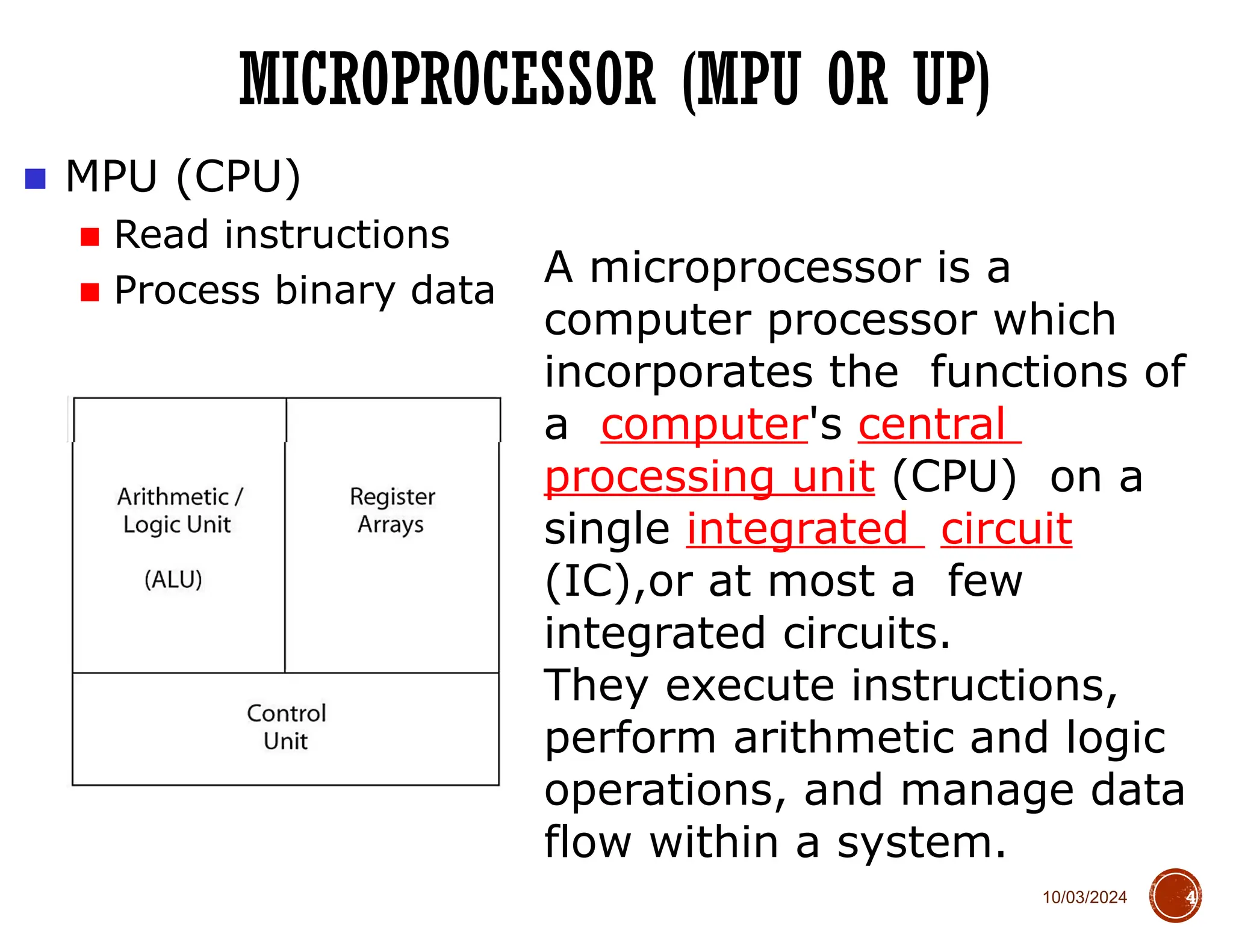 10/03/2024
MICROPROCESSOR (MPU OR UP)
4
■ MPU (CPU)
■ Read instructions
■ Process binary data
A microprocessor is a
computer processor which
incorporates the functions of
a computer's central
processing unit (CPU) on a
single integrated circuit
(IC),or at most a few
integrated circuits.
They execute instructions,
perform arithmetic and logic
operations, and manage data
flow within a system.
 