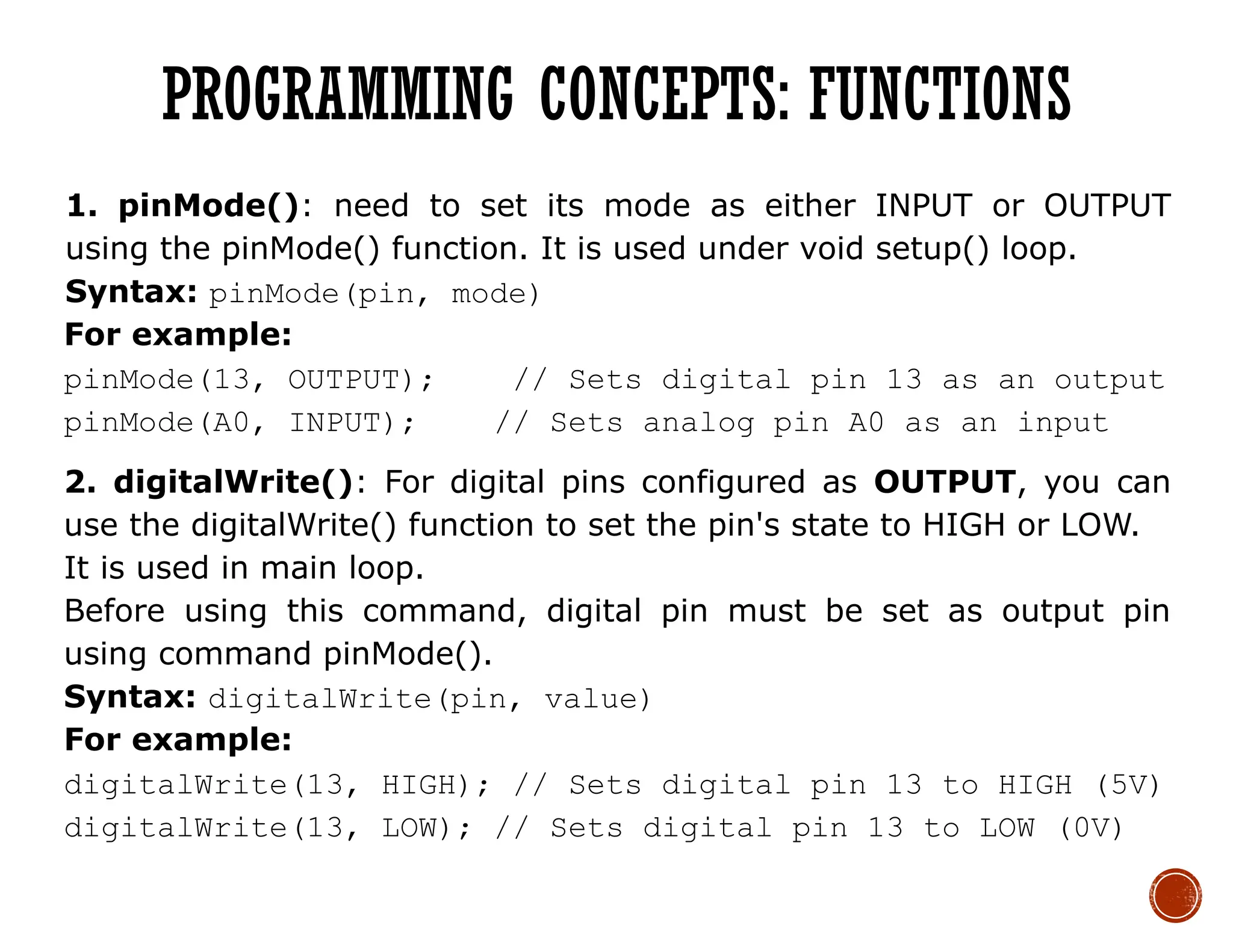 1. pinMode(): need to set its mode as either INPUT or OUTPUT
using the pinMode() function. It is used under void setup() loop.
Syntax: pinMode(pin, mode)
For example:
pinMode(13, OUTPUT); // Sets digital pin 13 as an output
pinMode(A0, INPUT); // Sets analog pin A0 as an input
2. digitalWrite(): For digital pins configured as OUTPUT, you can
use the digitalWrite() function to set the pin's state to HIGH or LOW.
It is used in main loop.
Before using this command, digital pin must be set as output pin
using command pinMode().
Syntax: digitalWrite(pin, value)
For example:
digitalWrite(13, HIGH); // Sets digital pin 13 to HIGH (5V)
digitalWrite(13, LOW); // Sets digital pin 13 to LOW (0V)
PROGRAMMING CONCEPTS: FUNCTIONS
 