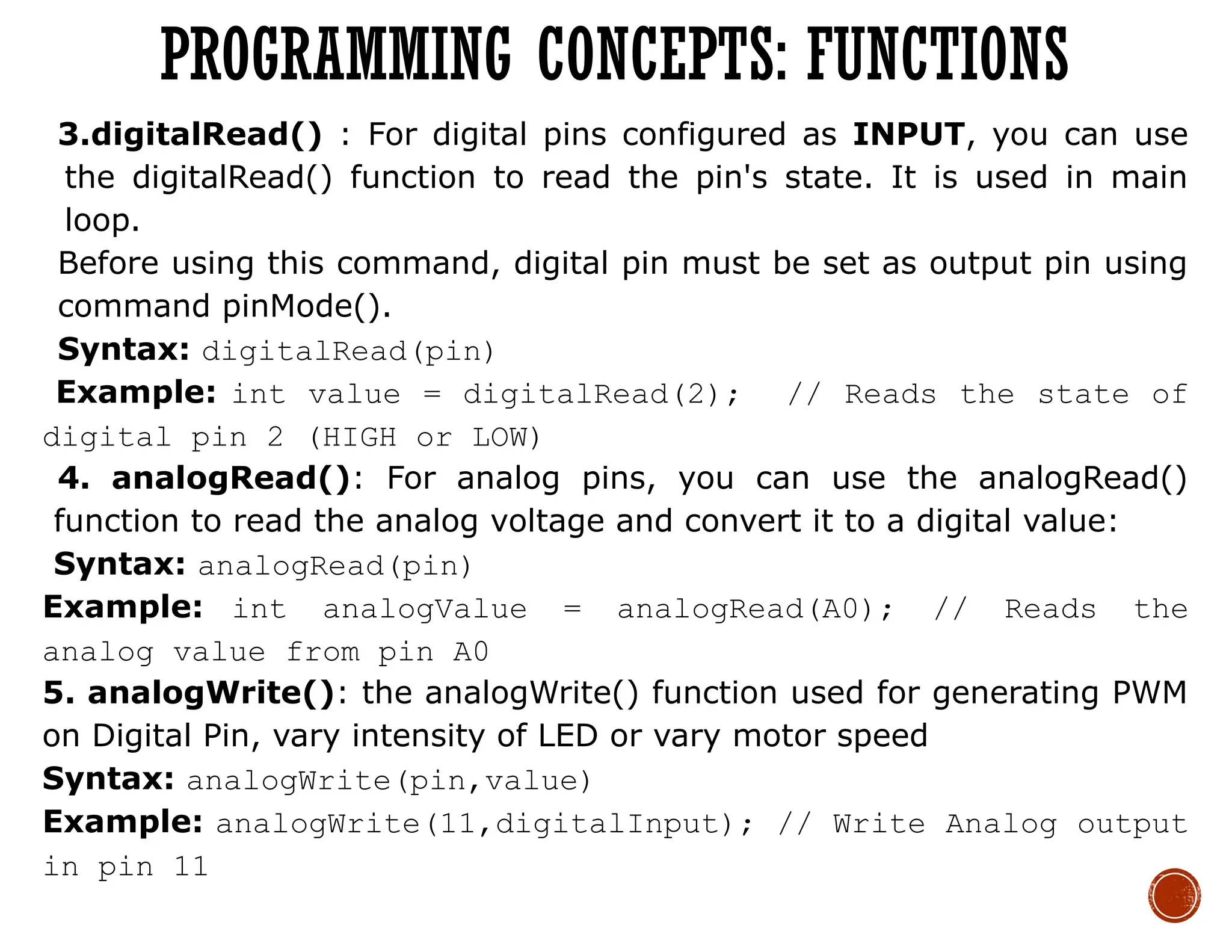 3.digitalRead() : For digital pins configured as INPUT, you can use
the digitalRead() function to read the pin's state. It is used in main
loop.
Before using this command, digital pin must be set as output pin using
command pinMode().
Syntax: digitalRead(pin)
Example: int value = digitalRead(2); // Reads the state of
digital pin 2 (HIGH or LOW)
4. analogRead(): For analog pins, you can use the analogRead()
function to read the analog voltage and convert it to a digital value:
Syntax: analogRead(pin)
Example: int analogValue = analogRead(A0); // Reads the
analog value from pin A0
5. analogWrite(): the analogWrite() function used for generating PWM
on Digital Pin, vary intensity of LED or vary motor speed
Syntax: analogWrite(pin,value)
Example: analogWrite(11,digitalInput); // Write Analog output
in pin 11
PROGRAMMING CONCEPTS: FUNCTIONS
 