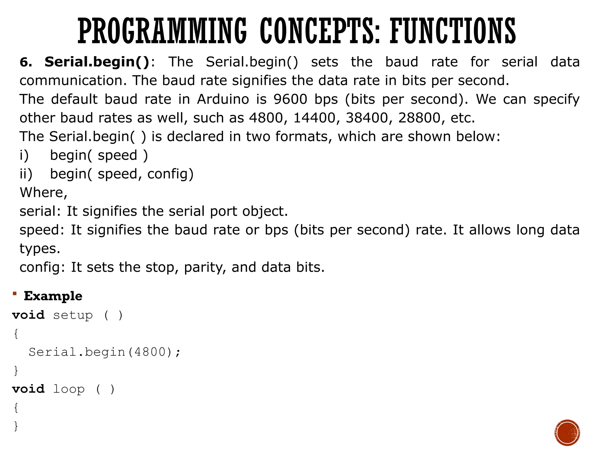 6. Serial.begin(): The Serial.begin() sets the baud rate for serial data
communication. The baud rate signifies the data rate in bits per second.
The default baud rate in Arduino is 9600 bps (bits per second). We can specify
other baud rates as well, such as 4800, 14400, 38400, 28800, etc.
The Serial.begin( ) is declared in two formats, which are shown below:
i) begin( speed )
ii) begin( speed, config)
Where,
serial: It signifies the serial port object.
speed: It signifies the baud rate or bps (bits per second) rate. It allows long data
types.
config: It sets the stop, parity, and data bits.
 Example
void setup ( )
{
Serial.begin(4800);
}
void loop ( )
{
}
PROGRAMMING CONCEPTS: FUNCTIONS
 