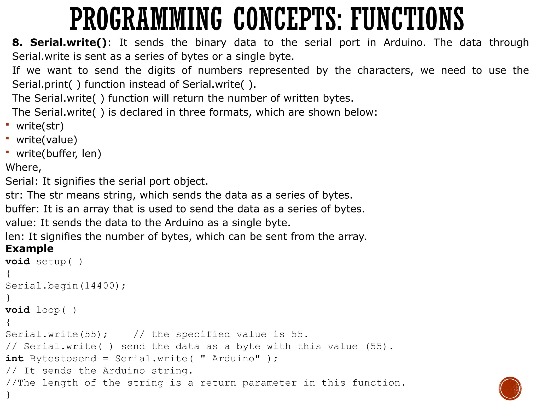 8. Serial.write(): It sends the binary data to the serial port in Arduino. The data through
Serial.write is sent as a series of bytes or a single byte.
If we want to send the digits of numbers represented by the characters, we need to use the
Serial.print( ) function instead of Serial.write( ).
The Serial.write( ) function will return the number of written bytes.
The Serial.write( ) is declared in three formats, which are shown below:
 write(str)
 write(value)
 write(buffer, len)
Where,
Serial: It signifies the serial port object.
str: The str means string, which sends the data as a series of bytes.
buffer: It is an array that is used to send the data as a series of bytes.
value: It sends the data to the Arduino as a single byte.
len: It signifies the number of bytes, which can be sent from the array.
Example
void setup( )
{
Serial.begin(14400);
}
void loop( )
{
Serial.write(55); // the specified value is 55.
// Serial.write( ) send the data as a byte with this value (55).
int Bytestosend = Serial.write( " Arduino" );
// It sends the Arduino string.
//The length of the string is a return parameter in this function.
}
PROGRAMMING CONCEPTS: FUNCTIONS
 
