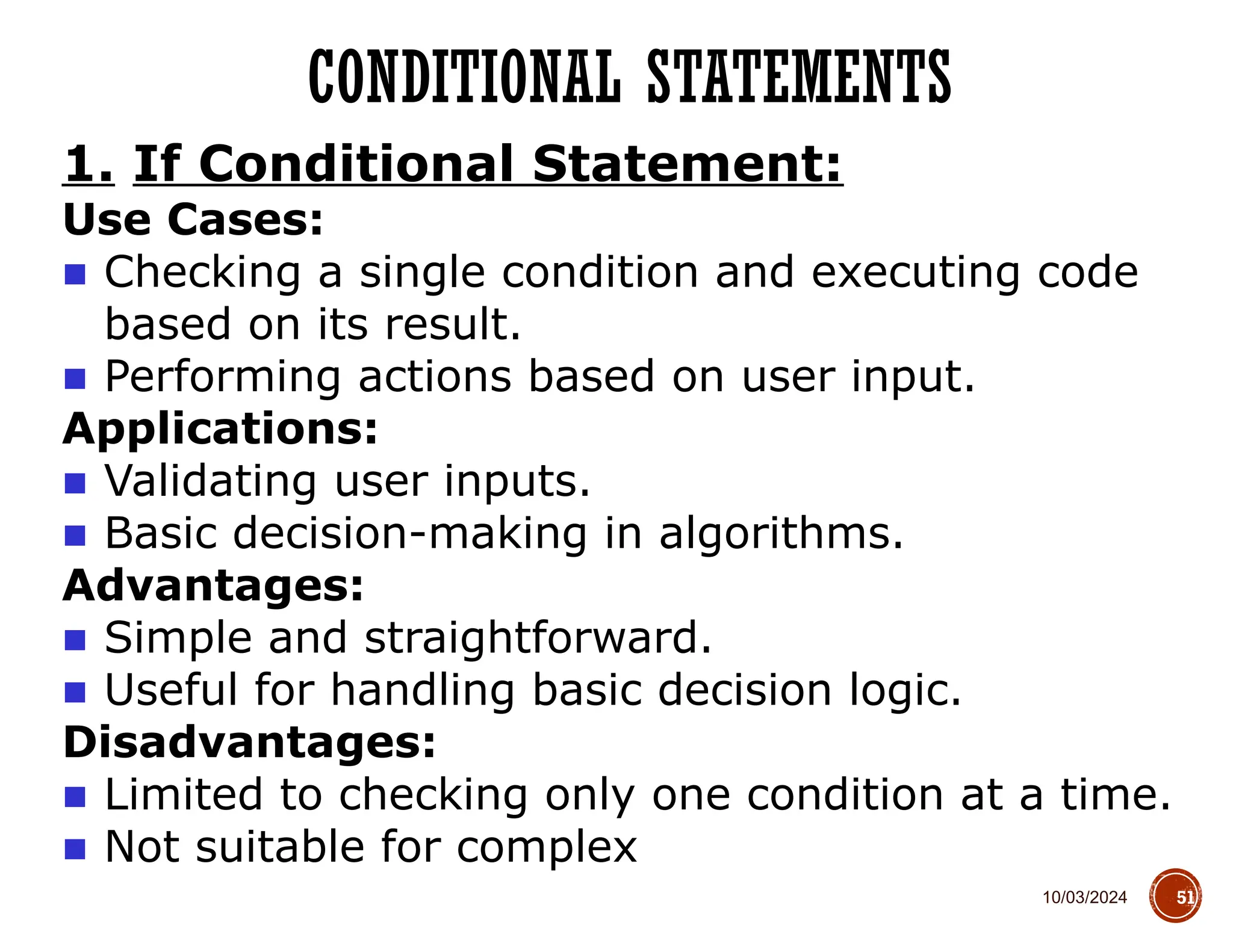 10/03/2024
CONDITIONAL STATEMENTS
51
1. If Conditional Statement:
Use Cases:
■ Checking a single condition and executing code
based on its result.
■ Performing actions based on user input.
Applications:
■ Validating user inputs.
■ Basic decision-making in algorithms.
Advantages:
■ Simple and straightforward.
■ Useful for handling basic decision logic.
Disadvantages:
■ Limited to checking only one condition at a time.
■ Not suitable for complex
 
