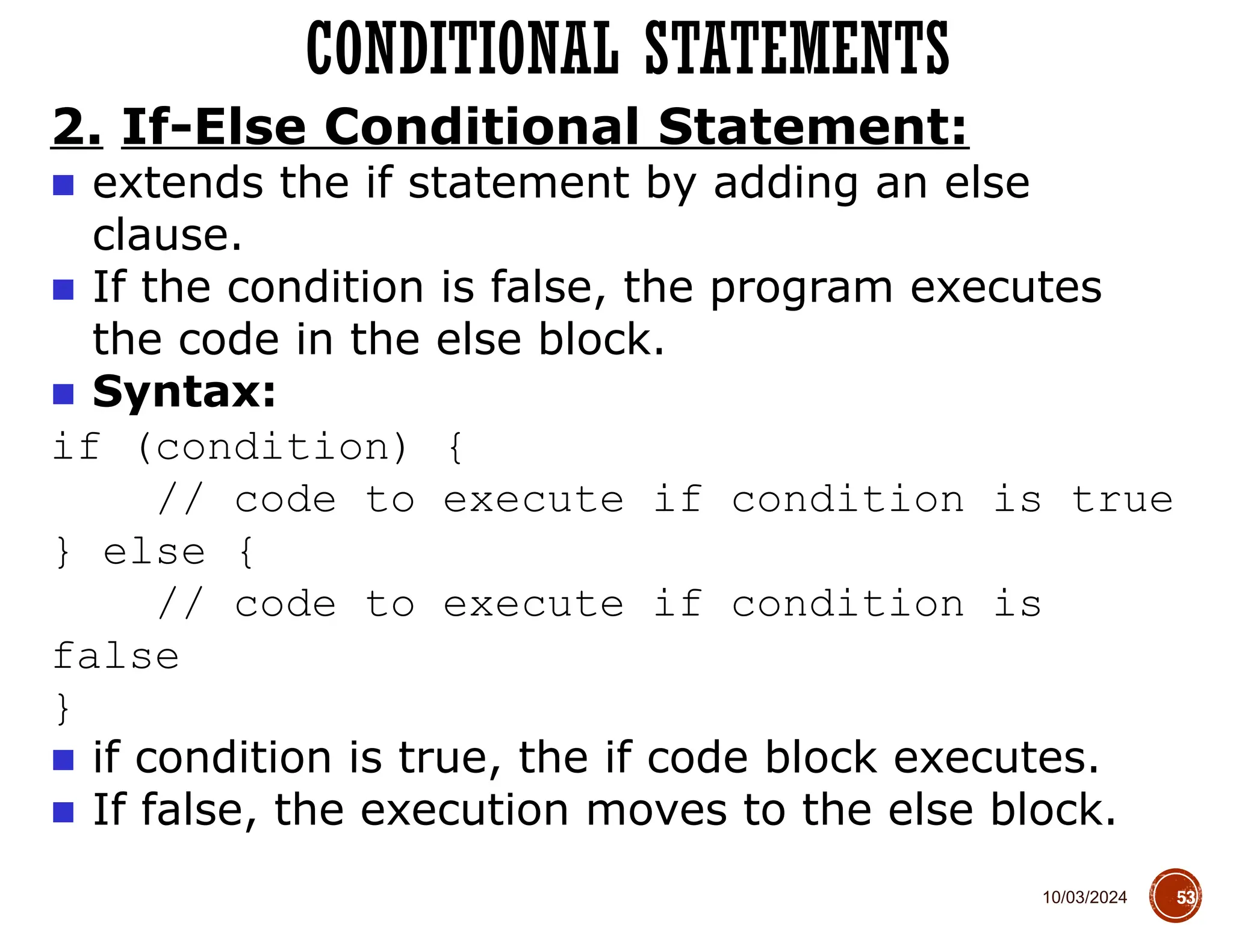 10/03/2024
CONDITIONAL STATEMENTS
53
2. If-Else Conditional Statement:
■ extends the if statement by adding an else
clause.
■ If the condition is false, the program executes
the code in the else block.
■ Syntax:
if (condition) {
// code to execute if condition is true
} else {
// code to execute if condition is
false
}
■ if condition is true, the if code block executes.
■ If false, the execution moves to the else block.
 