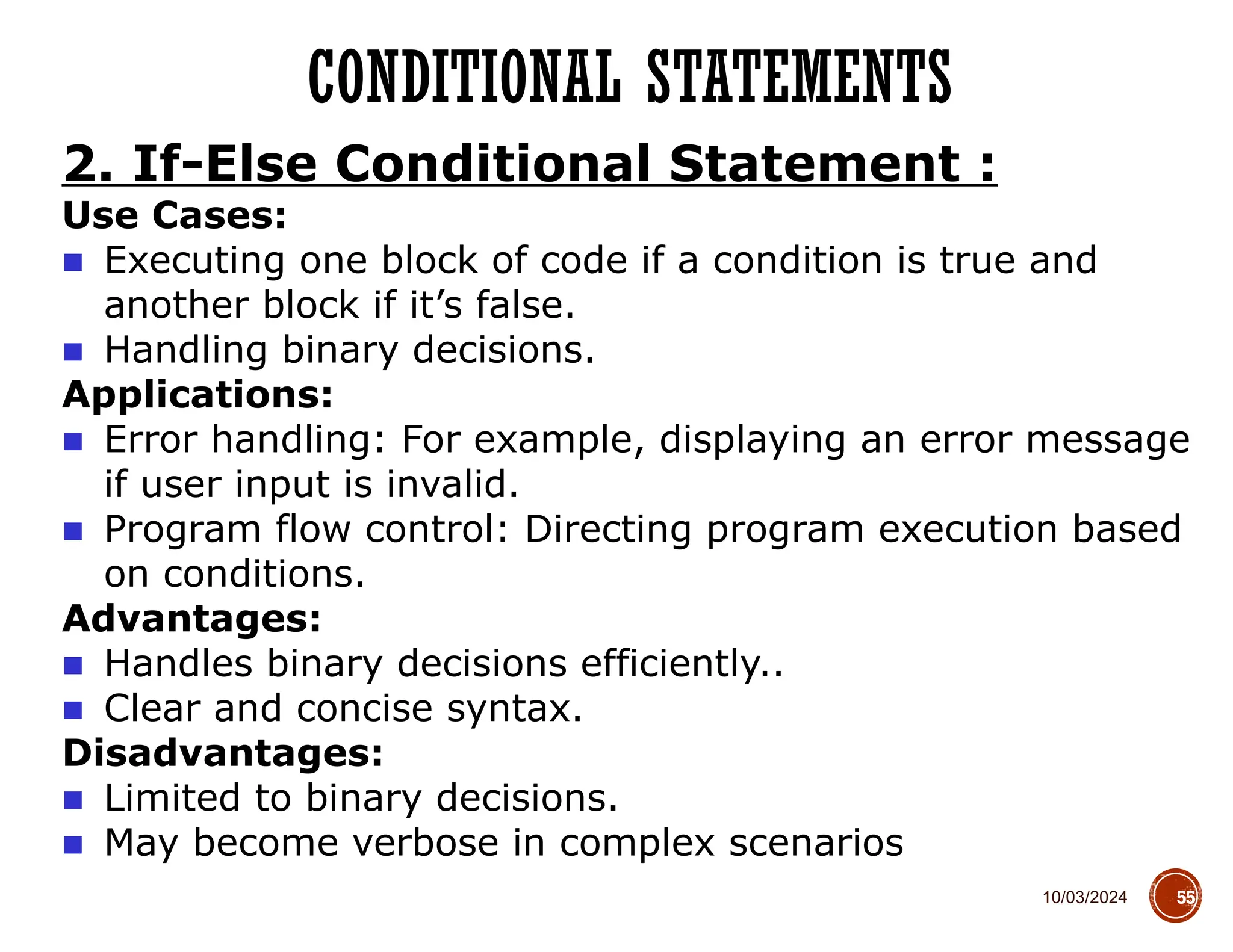 10/03/2024
CONDITIONAL STATEMENTS
55
2. If-Else Conditional Statement :
Use Cases:
■ Executing one block of code if a condition is true and
another block if it’s false.
■ Handling binary decisions.
Applications:
■ Error handling: For example, displaying an error message
if user input is invalid.
■ Program flow control: Directing program execution based
on conditions.
Advantages:
■ Handles binary decisions efficiently..
■ Clear and concise syntax.
Disadvantages:
■ Limited to binary decisions.
■ May become verbose in complex scenarios
 