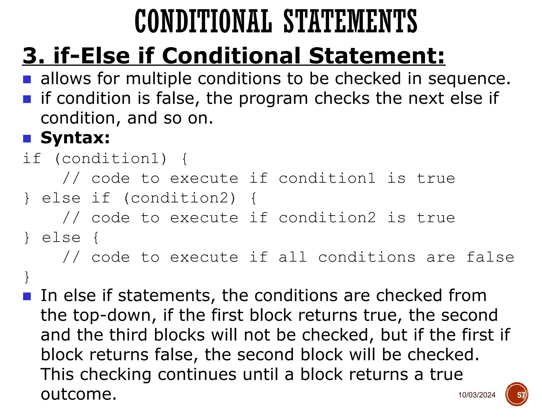 10/03/2024
CONDITIONAL STATEMENTS
57
3. if-Else if Conditional Statement:
■ allows for multiple conditions to be checked in sequence.
■ if condition is false, the program checks the next else if
condition, and so on.
■ Syntax:
if (condition1) {
// code to execute if condition1 is true
} else if (condition2) {
// code to execute if condition2 is true
} else {
// code to execute if all conditions are false
}
■ In else if statements, the conditions are checked from
the top-down, if the first block returns true, the second
and the third blocks will not be checked, but if the first if
block returns false, the second block will be checked.
This checking continues until a block returns a true
outcome.
 