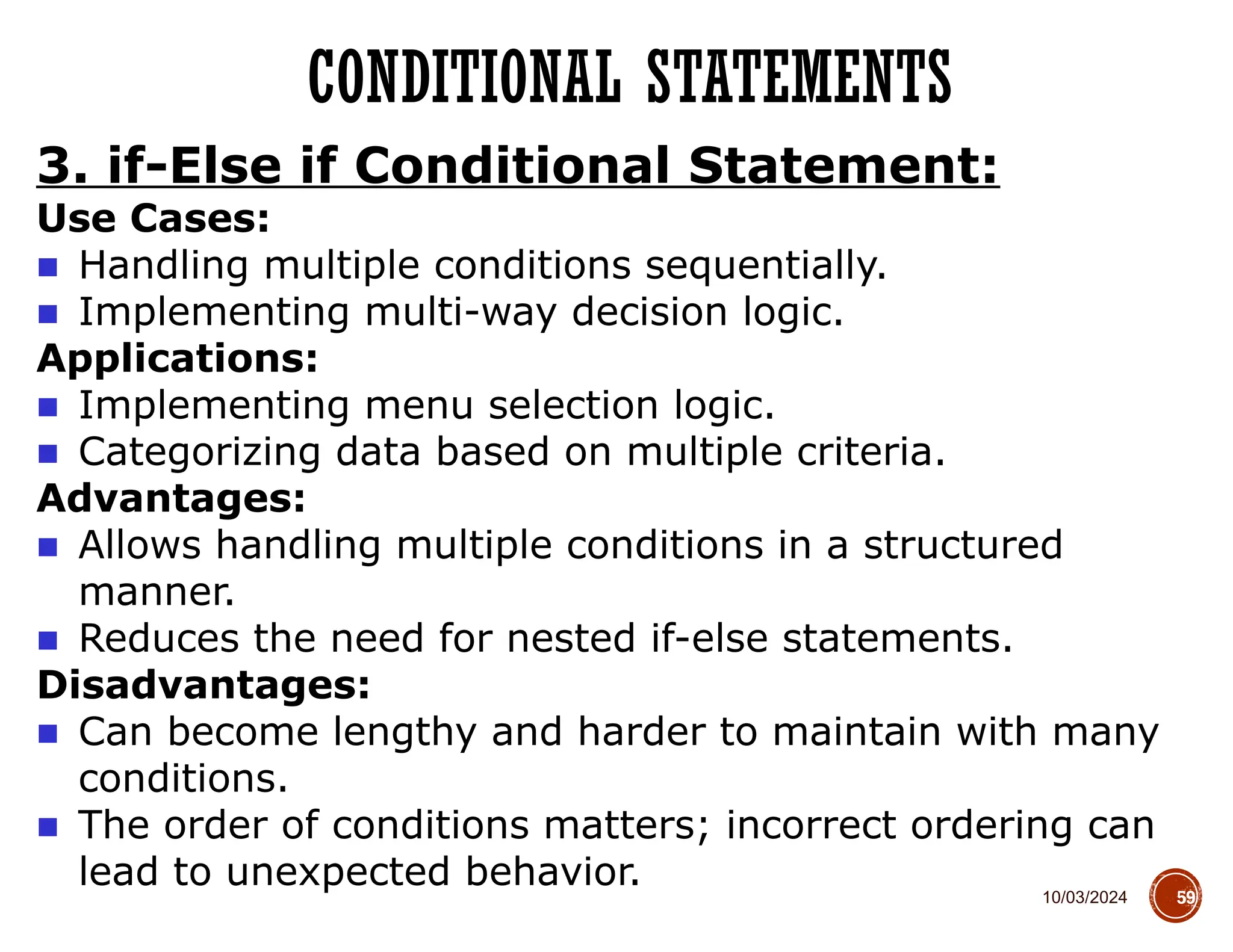 10/03/2024
CONDITIONAL STATEMENTS
59
3. if-Else if Conditional Statement:
Use Cases:
■ Handling multiple conditions sequentially.
■ Implementing multi-way decision logic.
Applications:
■ Implementing menu selection logic.
■ Categorizing data based on multiple criteria.
Advantages:
■ Allows handling multiple conditions in a structured
manner.
■ Reduces the need for nested if-else statements.
Disadvantages:
■ Can become lengthy and harder to maintain with many
conditions.
■ The order of conditions matters; incorrect ordering can
lead to unexpected behavior.
 