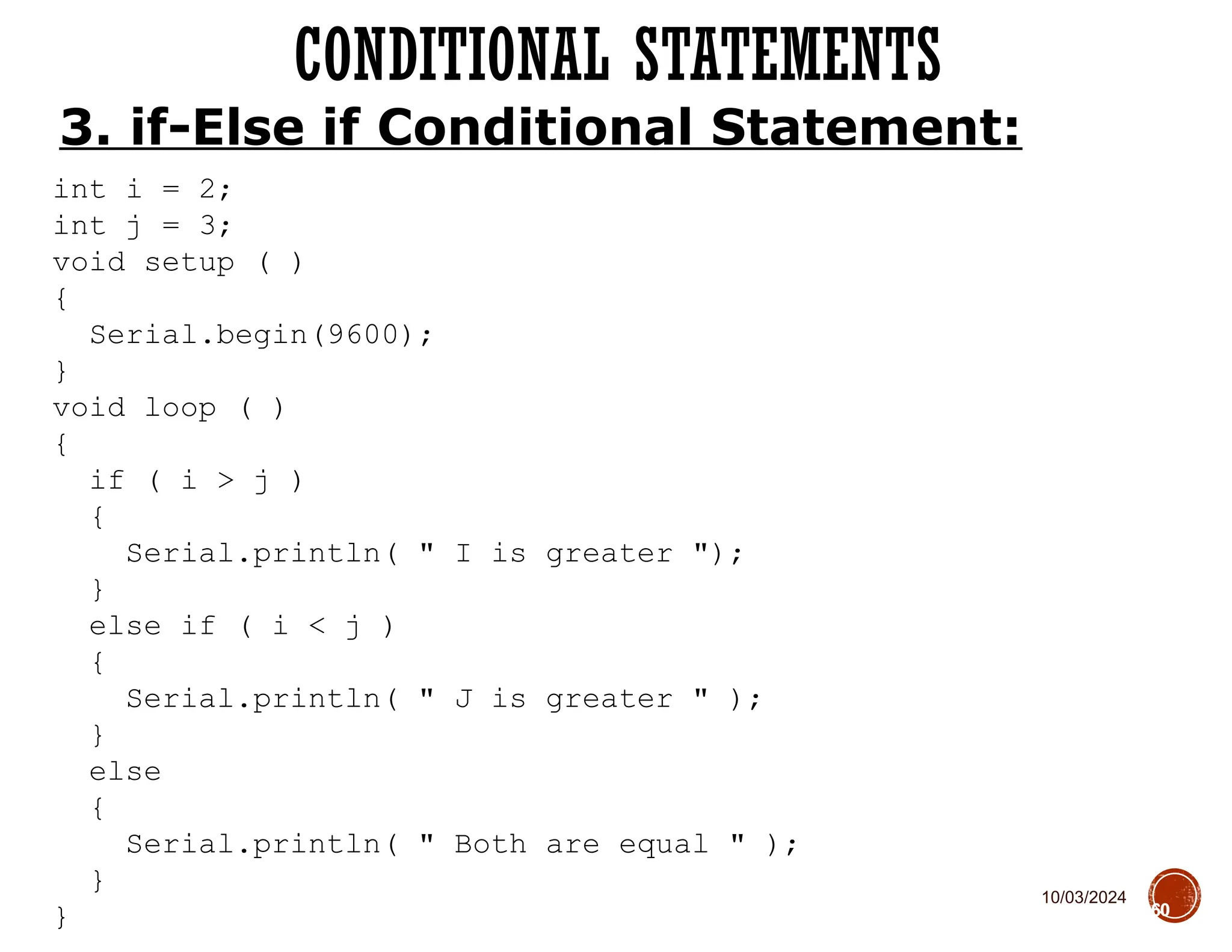 10/03/2024
CONDITIONAL STATEMENTS
60
3. if-Else if Conditional Statement:
int i = 2;
int j = 3;
void setup ( )
{
Serial.begin(9600);
}
void loop ( )
{
if ( i > j )
{
Serial.println( " I is greater ");
}
else if ( i < j )
{
Serial.println( " J is greater " );
}
else
{
Serial.println( " Both are equal " );
}
}
 