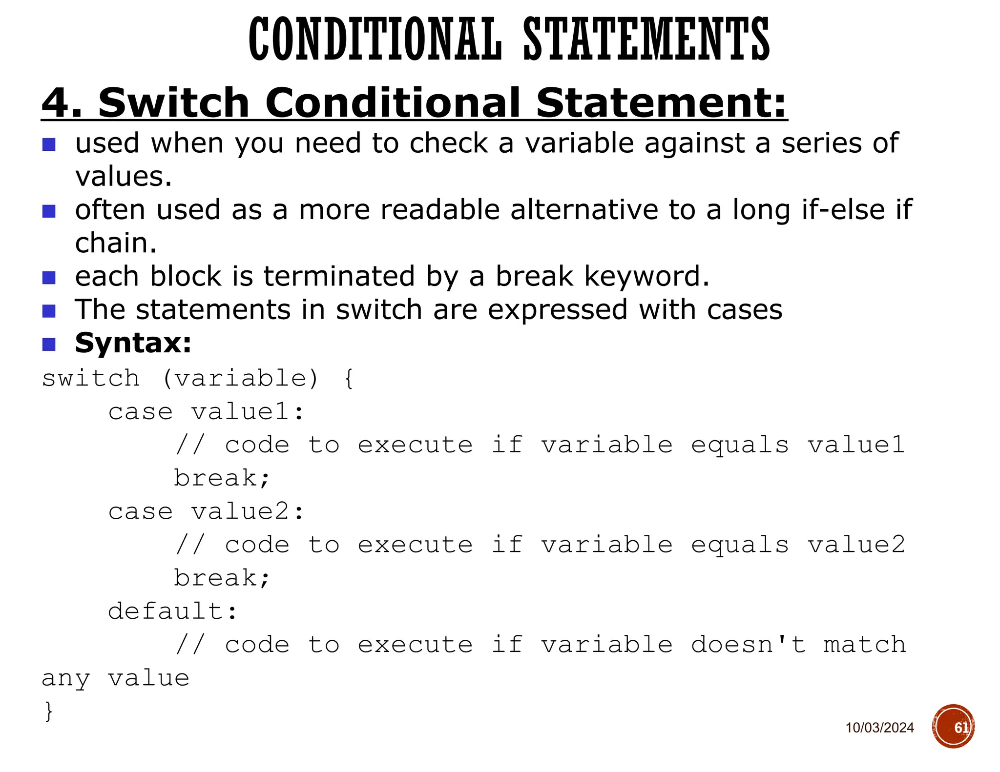 10/03/2024
CONDITIONAL STATEMENTS
61
4. Switch Conditional Statement:
■ used when you need to check a variable against a series of
values.
■ often used as a more readable alternative to a long if-else if
chain.
■ each block is terminated by a break keyword.
■ The statements in switch are expressed with cases
■ Syntax:
switch (variable) {
case value1:
// code to execute if variable equals value1
break;
case value2:
// code to execute if variable equals value2
break;
default:
// code to execute if variable doesn't match
any value
}
 